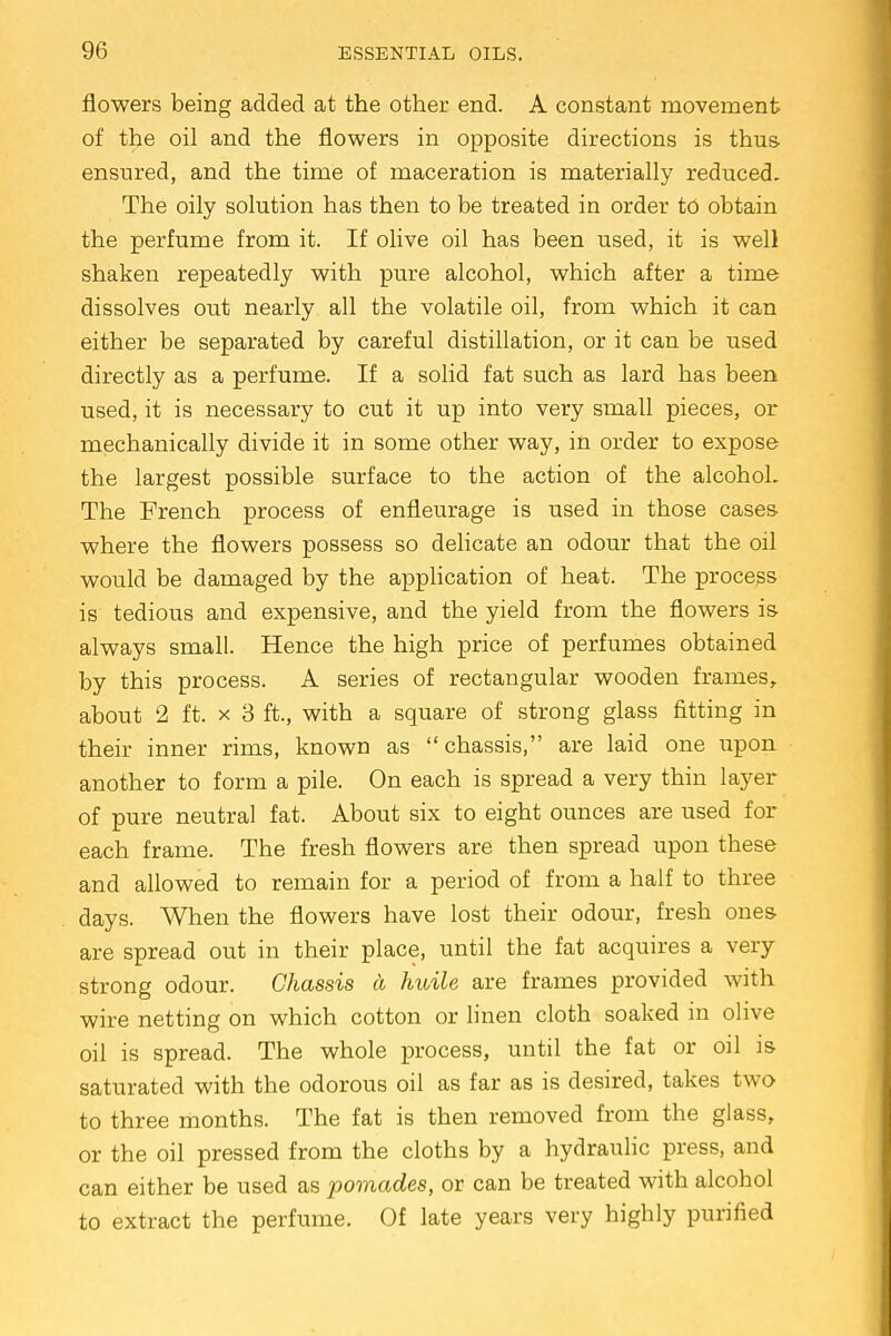 flowers being added at the other end. A constant movement of the oil and the flowers in opposite directions is thus ensured, and the time of maceration is materially reduced- The oily solution has then to be treated in order to obtain the perfume from it. If olive oil has been used, it is well shaken repeatedly with pure alcohol, which after a time dissolves out nearly all the volatile oil, from which it can either be separated by careful distillation, or it can be used directly as a perfume. If a solid fat such as lard has been used, it is necessary to cut it up into very small pieces, or mechanically divide it in some other way, in order to expose the largest possible surface to the action of the alcohoL The French process of enfleurage is used in those cases where the flowers possess so delicate an odour that the oil would be damaged by the application of heat. The process is tedious and expensive, and the yield from the flowers is always small. Hence the high price of perfumes obtained by this process. A series of rectangular wooden frames, about 2 ft. x 3 ft., with a square of strong glass fitting in their inner rims, known as chassis, are laid one upon another to form a pile. On each is spread a very thin layer of pure neutral fat. About six to eight ounces are used for each frame. The fresh flowers are then spread upon these and allowed to remain for a period of from a half to three days. When the flowers have lost their odour, fresh ones- are spread out in their place, until the fat acquires a very strong odour. Chassis ct huile are frames provided with wire netting on which cotton or linen cloth soaked in olive oil is spread. The whole process, until the fat or oil is saturated with the odorous oil as far as is desired, takes two to three months. The fat is then removed from the glass, or the oil pressed from the cloths by a hydraulic press, and can either be used as pomades, or can be treated with alcohol to extract the perfume. Of late years very highly purified