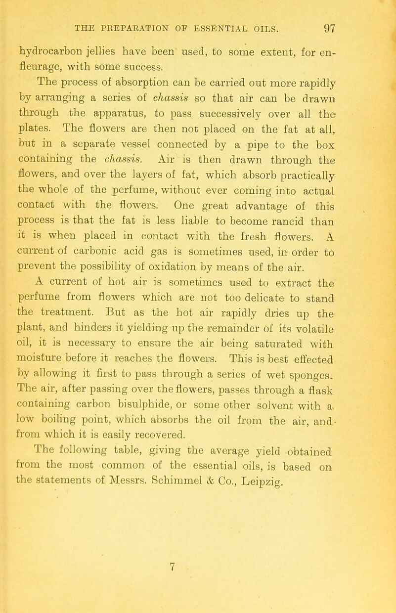 hydrocarbon jellies have been used, to some extent, for en- fleurage, with some success. The process of absorption can be carried out more rapidly by arranging a series of chassis so that air can be drawn through the apparatus, to pass successively over all the plates. The flowers are then not placed on the fat at all, but in a separate vessel connected by a pipe to the box containing the chassis. Air is then drawn through the flowers, and over the layers of fat, which absorb practically the whole of the perfume, without ever coming into actual contact with the flowers. One great advantage of this process is that the fat is less liable to become rancid than it is when placed in contact with the fresh flowers. A current of carbonic acid gas is sometimes used, in order to prevent the possibility of oxidation by means of the air. A current of hot air is sometimes used to extract the perfume from flowers which are not too delicate to stand the treatment. But as the hot air rapidly dries up the plant, and hinders it yielding up the remainder of its volatile oil, it is necessary to ensure the air being saturated with moisture before it reaches the flowers. This is best effected by allowing it first to pass through a series of wet sponges. The air, after passing over the flowers, passes through a flask containing carbon bisulphide, or some other solvent with a, low boiling point, which absorbs the oil from the air, and.- from which it is easily recovered. The following table, giving the average yield obtained from the most common of the essential oils, is based on the statements of Messrs. Schimmel & Co., Leipzig. 7