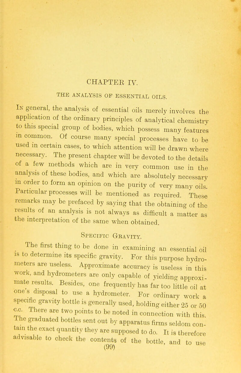 CHAPTEE IV. THE ANALYSIS OP ESSENTIAL OILS. In general, the analysis of essential oils merely involves the application of the ordinary principles of analytical chemistry to this special group of bodies, which possess many features in common. Of course many special processes have to be used in certain cases, to which attention will be drawn where necessary. The present chapter will be devoted to the details of a few methods which are in very common use in the analysis of these bodies, and which are absolutely necessary in order to form an opinion on the purity of very many oils. Particular processes will be mentioned as required. These remarks may be prefaced by saying that the obtaining of the results of an analysis is not always as difficult a matter as the interpretation of the same when obtained. Specific Gravity. The first thing to be done in examining an essential oil is to determine its specific gravity. For this purpose hydro- meters are useless. Approximate accuracy is useless in this work, and hydrometers are only capable of yielding approxi- mate results. Besides, one frequently has far too little oil at one s disposal to use a hydrometer. For ordinary work a specific gravity bottle is generally used, holding either 25 or 50 c.c There are two points to be noted in connection with this The graduated bottles sent out by apparatus firms seldom con- tain the exact quantity they are supposed to do. It is therefore advisable to check the contents of the bottle, and to use