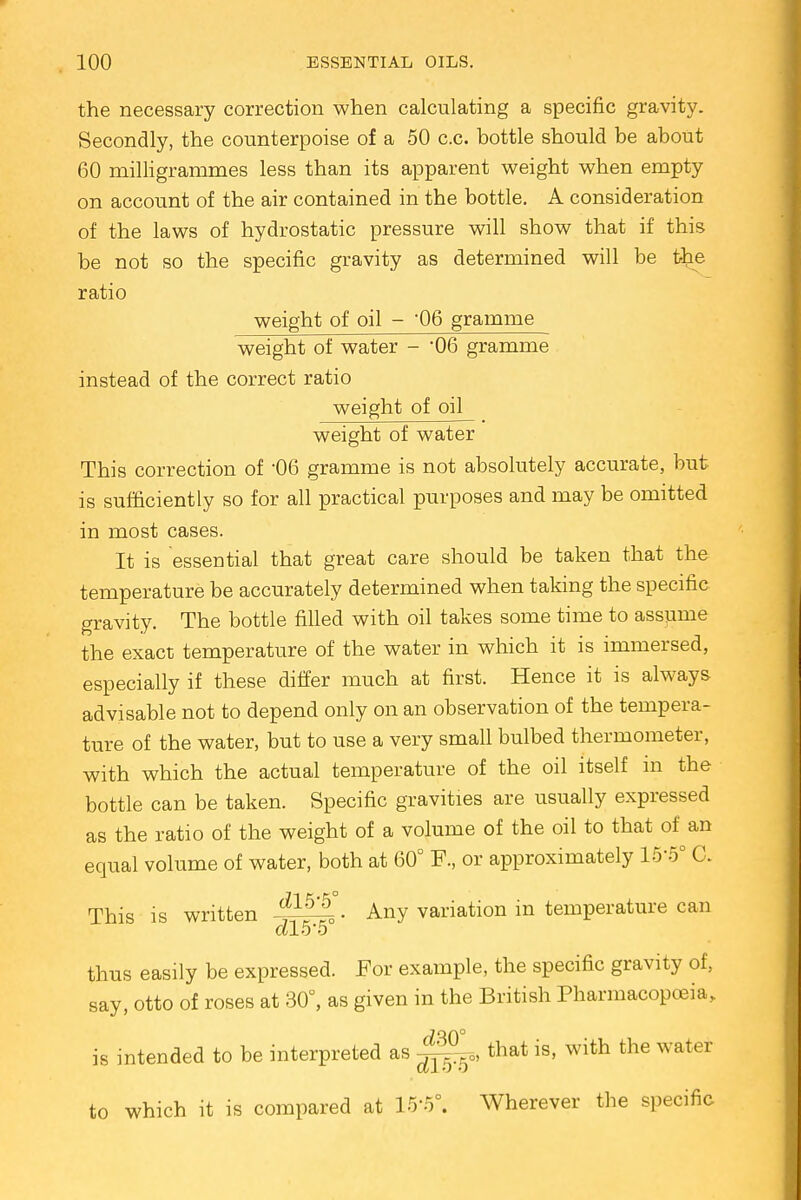 the necessary correction when calculating a specific gravity. Secondly, the counterpoise of a 50 c.c. bottle should be about 60 milligrammes less than its apparent weight when empty on account of the air contained in the bottle. A consideration of the laws of hydrostatic pressure will show that if this be not so the specific gravity as determined will be the ratio weight of oil - 06 gramme weight of water - *06 gramme instead of the correct ratio weight of oil weight of water This correction of -06 gramme is not absolutely accurate, but is sufficiently so for all practical purposes and may be omitted in most cases. It is essential that great care should be taken that the temperature be accurately determined when taking the specific gravity. The bottle filled with oil takes some time to assume the exact temperature of the water in which it is immersed, especially if these differ much at first. Hence it is always advisable not to depend only on an observation of the tempera- ture of the water, but to use a very small bulbed thermometer, with which the actual temperature of the oil itself in the bottle can be taken. Specific gravities are usually expressed as the ratio of the weight of a volume of the oil to that of an equal volume of water, both at 60° F., or approximately 15-5° C. This is written Any variation in temperature can thus easily be expressed. For example, the specific gravity of, say, otto of roses at 30°, as given in the British Pharmacopoeia, is intended to be interpreted as ^°°0) that is, with the water to which it is compared at 15'5°. Wherever the specific