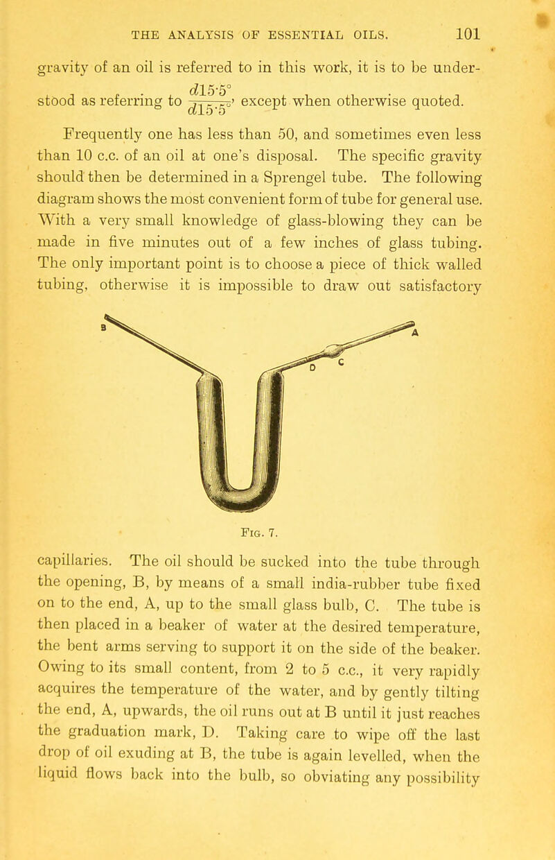 gravity of an oil is referred to in this work, it is to be under- stood as referring to ^5-5' exceP^ when otherwise quoted. Frequently one has less than 50, and sometimes even less than 10 c.c. of an oil at one's disposal. The specific gravity should then be determined in a Sprengel tube. The following diagram shows the most convenient form of tube for general use. With a very small knowledge of glass-blowing they can be made in five minutes out of a few inches of glass tubing. The only important point is to choose a piece of thick walled tubing, otherwise it is impossible to draw out satisfactory 3 Fig. 7. capillaries. The oil should be sucked into the tube through the opening, B, by means of a small india-rubber tube fixed on to the end, A, up to the small glass bulb, C. The tube is then placed in a beaker of water at the desired temperature, the bent arms serving to support it on the side of the beaker. Owing to its small content, from 2 to 5 c.c, it very rapidly acquires the temperature of the water, and by gently tilting the end, A, upwards, the oil runs out at B until it just reaches the graduation mark, D. Taking care to wipe off the last drop of oil exuding at B, the tube is again levelled, when the liquid flows back into the bulb, so obviating any possibility