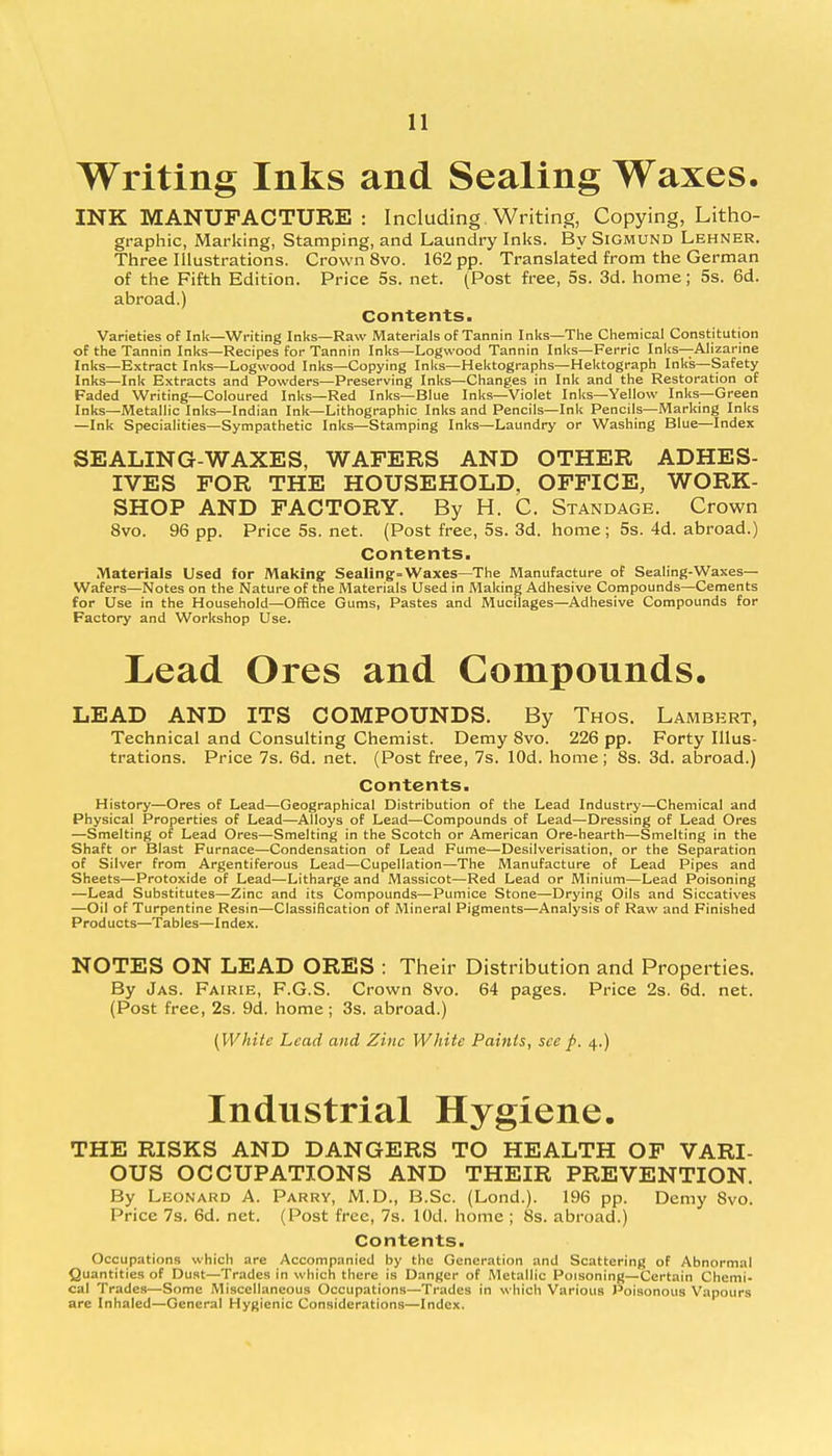Writing Inks and Sealing Waxes. INK MANUFACTURE: Including. Writing, Copying, Litho- graphic, Marking, Stamping, and Laundry Inks. By Sigmund Lehner. Three Illustrations. Crown 8vo. 162 pp. Translated from the German of the Fifth Edition. Price 5s. net. (Post free, 5s. 3d. home; 5s. 6d. abroad.) Contents. Varieties of Ink—Writing Inks—Raw Materials of Tannin Inks—The Chemical Constitution of the Tannin Inks—Recipes for Tannin Inks—Logwood Tannin Inks—Ferric Inks—Alizarine Inks—Extract Inks—Logwood Inks—Copying Inks—Hektographs—Hektograph Inks—Safety Inks—Ink Extracts and Powders—Preserving Inks—Changes in Ink and the Restoration of Faded Writing—Coloured Inks—Red Inks—Blue Inks—Violet Inks—Yellow Inks—Green Inks—Metallic Inks—Indian Ink—Lithographic Inks and Pencils—Ink Pencils—Marking Inks —Ink Specialities—Sympathetic Inks—Stamping Inks—Laundry or Washing Blue—Index SEALING-WAXES, WAFERS AND OTHER ADHES- IVES FOR THE HOUSEHOLD, OFFICE, WORK- SHOP AND FACTORY. By H. C. Standage. Crown 8vo. 96 pp. Price 5s. net. (Post free, 5s. 3d. home; 5s. 4d. abroad.) Contents. Materials Used for Making Sealing--Waxes—The Manufacture of Sealing-Waxes— Wafers—Notes on the Nature of the Materials Used in Making Adhesive Compounds—Cements for Use in the Household—Office Gums, Pastes and Mucilages—Adhesive Compounds for Factory and Workshop Use. Lead Ores and Compounds. LEAD AND ITS COMPOUNDS. By Thos. Lambert, Technical and Consulting Chemist. Demy 8vo. 226 pp. Forty Illus- trations. Price 7s. 6d. net. (Post free, 7s. lOd. home; 8s. 3d. abroad.) Contents. History—Ores of Lead—Geographical Distribution of the Lead Industry—Chemical and Physical Properties of Lead—Alloys of Lead—Compounds of Lead—Dressing of Lead Ores —Smelting of Lead Ores—Smelting in the Scotch or American Ore-hearth—Smelting in the Shaft or Blast Furnace—Condensation of Lead Fume—Desilverisation, or the Separation of Silver from Argentiferous Lead—Cupellation—The Manufacture of Lead Pipes and Sheets—Protoxide of Lead—Litharge and Massicot—Red Lead or Minium—Lead Poisoning —Lead Substitutes—Zinc and its Compounds—Pumice Stone—Drying Oils and Siccatives —Oil of Turpentine Resin—Classification of Mineral Pigments—Analysis of Raw and Finished Products—Tables—Index. NOTES ON LEAD ORES : Their Distribution and Properties. By Jas. Fairie, F.G.S. Crown 8vo. 64 pages. Price 2s. 6d. net. (Post free, 2s. 9d. home; 3s. abroad.) (White Lead and Zinc White Paints, see p. 4.) Industrial Hygiene. THE RISKS AND DANGERS TO HEALTH OF VARI- OUS OCCUPATIONS AND THEIR PREVENTION. By Leonard A. Parry, M.D., B.Sc. (Lond.). 196 pp. Demy 8vo. Price 7s. 6d. net. (Post free, 7s. lOd. home ; 8s. abroad.) Contents. Occupations which are Accompanied by the Generation and Scattering of Abnormal Quantities of Dust—Trades in which there is Danger of Metallic Poisoning—Certain Chemi- cal Trades—Some Miscellaneous Occupations—Trades in which Various Poisonous Vapours are Inhaled—General Hygienic Considerations—Index.