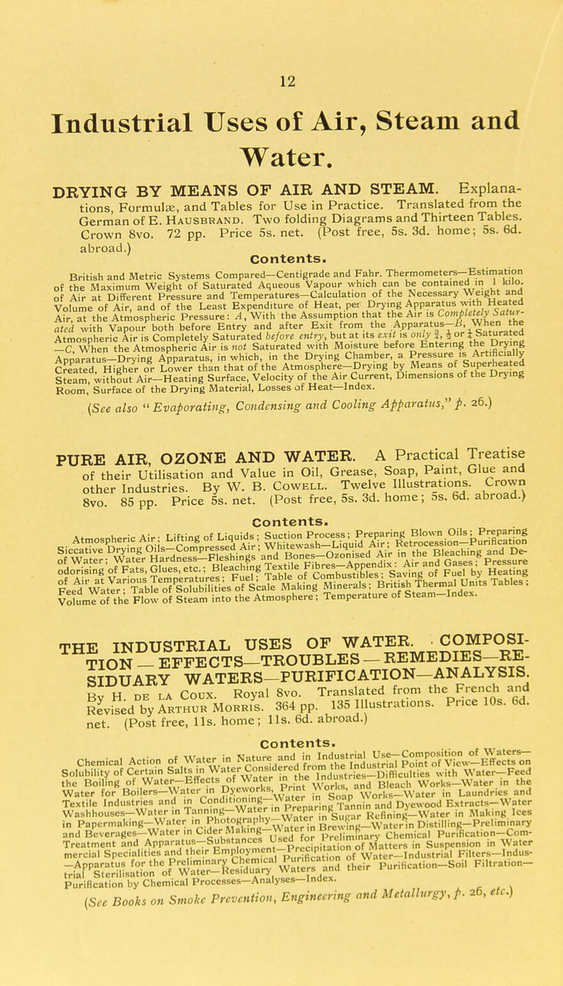 Industrial Uses of Air, Steam and Water. DRYING BY MEANS OF AIR AND STEAM. Explana- tions, Formula:, and Tables for Use in Practice. Translated from the German of E. Hausbrand. Two folding Diagrams and Thirteen Tables. Crown 8vo. 72 pp. Price 5s. net. (Post free, 5s. 3d. home; 5s. 6d. abroad.) Contents. British and Metric Systems Compared—Centigrade and Fahr. Thermometers—Estimation of the Maximum Weight of Saturated Aqueous Vapour which can be contained in 1 kilo, of Air at Different Pressure and Temperatures-Calculation of the Necessary Weight and Volume of Air, and of the Least Expenditure of Heat, pet Drying Apparatus with Heated Air, at the Atmospheric Pressure: A, With the Assumption that the Air is Completely Satur- ated with Vapour both before Entry and after Exit from the Apparatus—£, When the Atmospheric Air is Completely Saturated before entry, but at its exit is onb> a J or i Saturated -C When the Atmospheric Air is not Saturated with Moisture before Entering the Drying ApparaVus-Drying Apparatus, in which, in the Drying Chamber a Pressure ^Artificially Created, Higher or Lower than that of the Atmosphere-Drying by Means of Superheated Steam, without Air-Heating Surface, Velocity of the Air Current, Dimensions of the Drying Room,' Surface of the Drying Material, Losses of Heat—Index. (See also  Evaporating;, Condensing and Cooling Apparatus, p. 26.) PURE AIR, OZONE AND WATER. A Practical Treatise of their Utilisation and Value in Oil, Grease, Soap, Paint, Glue and other Industries. By W. B. Cowell. Twelve Illustrations. Crown 8vo. 85 pp. Price 5s. net. (Post free, 5s. 3d. home; 5s. 6d. abroad.) Contents. VoluWof the Flow of Steam into the Atmosphere; Temperature of Steam-Index. THE INDUSTRIAL USES OF WATER. COMPOSI- TION — EFFECTS—TROUBLES - REMEDIES-RE- SIDUARY WATERS-PURIFICATION-ANALYSIS Bv H de la Coux. Royal 8vo. Translated from the French and Revised by Arthur Morris. 364 pp. 135 Illustrations. Pnce 10s. 6d. net. (Post free, lis. home; lis. 6d. abroad.) Contents. Chemical Action of Water in Nature and fhfe^ Water for Boilers-Water in Dyeworks, Print Works, and BleacAWO Laundries and Textile Industries and in Condition,ng-Wa^ Dyewood Extracts-Water Washhouses-Water in Tanning-Water in Prepar S '^nl'^m- 5_Water in Making Ices in Papermaking-Water Ph^^P^wTter in Brewing-WateHn Distilling-Preliminary and Beverages-Water ,n Cider'Making-Waterin |«™g-Wchemica| Purification-Corn- Treatment and Apparatus-Substances. Used for re»™nfar^ tter8 in Suspension in Water mercial Specialities and their ^P1?^^ Filters-Indus- ^t^A^ft^^^p ?Heir Purification-Soi. Filtration- Purification by Chemical Processes-Analyses-Index. (See Books on Smoke Prevention, Engineering and Metallurgy, p. 26, etc.)