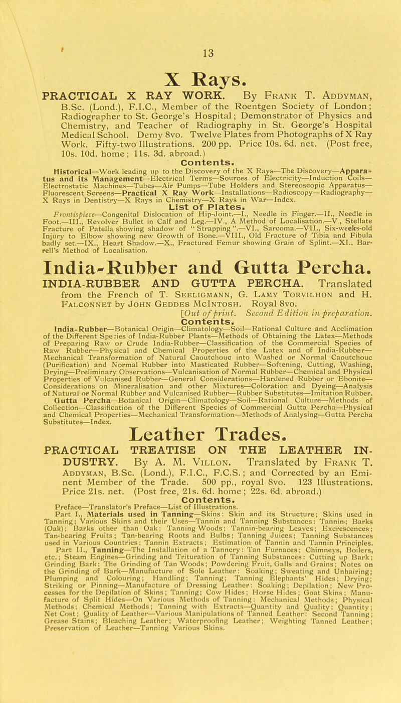 t X Rays. PRACTICAL X RAY WORK. By Frank T. Addyman, B.Sc. (Lond.), F.I.C., Member of the Roentgen Society of London; Radiographer to St. George's Hospital; Demonstrator of Physics and Chemistry, and Teacher of Radiography in St. George's Hospital Medical School. Demy 8vo. Twelve Plates from Photographs of X Ray Work. Fifty-two Illustrations. 200 pp. Price 10s. 6d. net. (Post free, 10s. lOd. home; lis. 3d. abroad.) Contents. Historical—Work leading up to the Discovery of the X Rays—The Discovery—Appara- tus and its Management—Electrical Terms—Sources of Electricity—Induction Coils— Electrostatic Machines—Tubes—Air Pumps—Tube Holders and Stereoscopic Apparatus— Fluorescent Screens—Practical X Ray Work—Installations—Radioscopy—Radiography— X Rays in Dentistry—X Rays in Chemistry—X Rays in War—Index. List of Plates. Frontispiece—Congenital Dislocation of Hip-Joint.—I., Needle in Finger.—II., Needle in Foot.—III., Revolver Bullet in Calf and Leg—IV., A Method of Localisation.—V , Stellate Fracture of Patella showing shadow of  Strapping .—VI., Sarcoma.—VII., Six-weeks-old Injury to Elbow showing new Growth of Bone.—VIII., Old Fracture of Tibia and Fibula badly set.—IX., Heart Shadow.—X., Fractured Femur showing Grain of Splint.—XI., Bar- ren's Method of Localisation. India-Rubber and Gutta Percha. INDIA-RUBBER AND GUTTA PERCHA. Translated from the French of T. Seeligmann, G. Lamy Torvilhon and H. Falconnet by John Geddes McIntosh. Royal 8vo. [Out of print. Second Edition in preparation. Contents. 1 ndia-Rubber—Botanical Origin—Climatology—Soil—Rational Culture and Acclimation of the Different Spe:ies of India-Rubber Plants—Methods of Obtaining the Latex—Methods of Preparing Raw or Crude India-Rubber—Classification of the Commercial Species of Raw Rubber—Physical and Chemical Properties of the Latex and of India-Rubber— Mechanical Transformation of Natural Caoutchouc into Washed or Normal Caoutchouc (Purification) and Normal Rubber into Masticated Rubber—Softening, Cutting, Washing, Drying—Preliminary Observations—Vulcanisation of Normal Rubber—Chemical and Physical Properties of Vulcanised Rubber—General Considerations—Hardened Rubber or Ebonite— Considerations on Mineralisation and other Mixtures—Coloration and Dyeing—Analysis of Natural or Normal Rubber and Vulcanised Rubber—Rubber Substitutes—Imitation Rubber. Gutta Percha—Botanical Origin—Climatology—Soil—Rational Culture—Methods of Collection—Classification of the Different Species of Commercial Gutta Percha—Physical and Chemical Properties—Mechanical Transformation—Methods of Analysing—Gutta Percha Substitutes—Index. Leather Trades. PRACTICAL TREATISE ON THE LEATHER IN- DUSTRY. By A. M. Villon. Translated by Frank T. Addyman, B.Sc. (Lond.), F.I.C., F.C.S.; and Corrected by an Emi- nent Member of the Trade. 500 pp., royal Svo. 123 Illustrations. Price 21s. net. (Post free, 21s. 6d. home; 22s. 6d. abroad.) Contents. Preface—Translator's Preface—List of Illustrations. Part I., Materials used in Tanning-—Skins: Skin and its Structure; Skins used in Tanning; Various Skins and their Uses—Tannin and Tanning Substances: Tannin-; Barks (Oak); Barks other than Oak; Tanning Woods; Tannin-bearing Leaves; Excrescences; Tan-bearing Fruits; Tan-bearing Roots and Bulbs; Tanning Juices; Tanning Substances used in Various Countries; Tannin Extracts; Estimation of Tannin and Tannin Principles. Part II., Tanning—The Installation of a Tannery: Tan Furnaces; Chimneys, Boilers, etc.; Steam Engines—Grinding and Trituration of Tanning Substances: Cutting up Bark; Grinding Bark; The Grinding of Tan Woods; Powdering Fruit, Galls and Grains; Notes on the Grinding of Bark—Manufacture of Sole Leather: Soaking; Sweating and Unhairing; Plumping and Colouring; Handling; Tanning; Tanning Elephants' Hides; Drying; Striking or Pinning—Manufacture of Dressing Leather: Soaking; Depilation; New Pro- cesses for the Depilation of Skins; Tanning; Cow Hides; Horse Hides; Goat Skins; Manu- facture of Split Hides—On Various Methods of Tanning: Mechanical Methods; Physical Methods; Chemical Methods; Tanning with Extracts—Quantity and Quality; Quantity; Net Cost; Quality of Leather—Various Manipulations of Tanned Leather: Second Tanning; Grease Stains; Bleaching Leather; Waterproofing Leather; Weighting Tanned Leather; Preservation of Leather—Tanning Various Skins.