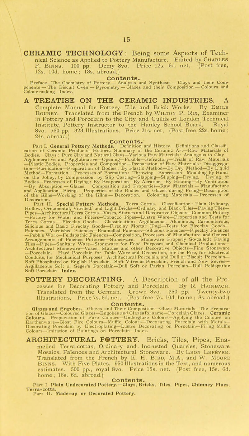 CERAMIC TECHNOLOGY: Being some Aspects of Tech- nical Science as Applied to Pottery Manufacture. Edited by Charles F. Binns. 100 pp. Demy 8vo. Price 12s. 6d. net. (Post free, 12s. lOd. home; 13s. abroad.) Contents. Preface—The Chemistry of Pottery — Analysis and Synthesis — Clays and their Com- ponents— The Biscuit Oven — Pyrometry — Glazes and their Composition — Colours and Colour-making—Index. A TREATISE ON THE CERAMIC INDUSTRIES. A Complete Manual for Pottery, Tile and Brick Works. By Emile Bourry. Translated from the French by Wilton P. Rix, Examiner in Pottery and Porcelain to the City and Guilds of London Technical Institute, Pottery Instructor to the Hanley School Board. Royal 8vo. 760 pp. 323 Illustrations. Price 21s. net. (Post free, 22s. home ; 24s. abroad.) Contents. Part I., General Pottery Methods. Definition and History. Definitions and Classifi- cation of Ceramic Products—Historic Summary of the Ceramic Art—Raw Materials of Bodies. Clays: Pure Clay and Natural Clays—Various Raw Materials: Analogous to Clay— Agglomerative and Agglutinative—Opening—Fusible—Refractory—Trials of Raw Materials —Plastic Bodies. Properties and Composition—Preparation of Raw Materials: Disaggrega- tion—Purification—Preparation of Bodies : By Plastic Method—By Dry Method—By Liquid Method—Formation. Processes of Formation : Throwing—Expression—Moulding by Hand on the Jolley, by Compression, by Slip Casting—Slapping—Slipping—Drying. Drying of Bodies—Processes of Drying : By Evaporation—By Aeration—By Heating—By Ventilation —By Absorption — Glazes. Composition and Properties—Raw Materials — Manufacture and Application—Firing. Properties of the Bodies and Glazes during Firing-—Description of the Kilns—Working of the Kilns — Decoration. Colouring Materials — Processes of Decoration. Part II., Special Pottery Methods. Terra Cottas. Classification: Plain Ordinary, Hollow, Ornamental, Vitrified, and Light Bricks—Ordinary and Black Tiles—Paving Tiles— Pipes—Architectural Terra Cottas—Vases, Statues and Decorative Objects—Common Pottery —Pottery for Water and Filters—Tobacco Pipes—Lustre Ware—Properties and Tests for Terra Cottas — Fireclay Goods. Classification: Argillaceous, Aluminous, Carboniferous, Silicious and Basic Fireclay Goods—Fireclay Mortar (Pug)—Tests for Fireclay Goods— Faiences. Varnished Faiences—Enamelled Faiences—Silicious Faiences—Pipeclay Faiences —Pebble Work—Feldspathic Faiences—Composition, Processes of Manufacture and General Arrangements of Faience Potteries—Stoneware. Stoneware Properly So-called: Paving Tiles—Pipes—Sanitary Ware—Stoneware for Food Purposes and Chemical Productions— Architectural Stoneware—Vases, Statues and other Decorative Objects—Fine Stoneware —Porcelain. Hard Porcelain for Table Ware and Decoration, for the Fire, for Electrical Conduits, for Mechanical Purposes; Architectural Porcelain, and Dull or Biscuit Porcelain— Soft Phosphated or English Porcelain—Soft Vitreous Porcelain, French and New Sevres- Argillaceous Soft or Seger's Porcelain—Dull Soft or Parian Porcelain—Dull Feldspathic Soft Porcelain—Index. POTTERY DECORATING. A Description of all the Pro- cesses for Decorating Pottery and Porcelain. By R. Hainbach. Translated from the German. Crown 8vo. 250 pp. Twenty-two Illustrations. Price7s.6d.net. (Post free, 7s. lOd. home ; 8s. abroad.) Contents. Glazes and Engobes.—Glazes and Their Composition—'Glaze Materials—The Prepara- tion of Glazts—Coloured Glazes—Engobes and Glazes for same—Porcelain Glazes. Ceramic Colours.—Preparation of Pure Colours—Underglaze Colours—Applying the Colours on Earthenware—Glost Fire Colours—Muffle Colours—Decorating Porcelain with Metals— Decorating Porcelain by Electroplating—Lustre Decorating on Porcelain—Firing Muffle Colours—Imitation of Paintings on Porcelain—Index. ARCHITECTURAL POTTERY. Bricks, Tiles, Pipes, Ena- melled Terra-cottas, Ordinary and Incrusted Quarries, Stoneware Mosaics, Faiences and Architectural Stoneware. By Leon Lei-evre. Translated from the French by K. H. Bird, M.A., and W. Moore Binns. With Five Plates. 950 Illustrations in the Text, and numerous estimates. 500 pp., royal 8vo. Price 15s. net. (Post free, 15s. 6d. home; 16s. 6d. abroad.) Contents. Part I. Plain Undecorated Pottery.—Clays, Bricks, Tiles, Pipes, Chimney Flues, Terra-cotta. Part II. Made-up or Decorated Pottery.