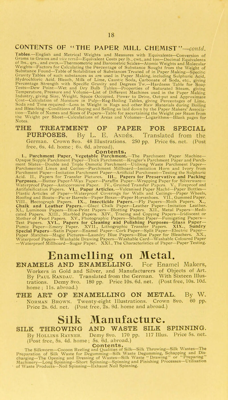 CONTENTS OF  THE PAPER MILL CHEMIST—contd. Tables.—English and Metrical Weights and Measures with Equivalents—Conversion of Grams to Grains and vice versa—Equivalent Costs per lb., cwt.,and ton—Decimal Equivalents of lbs., qrs., and cwts.—Thermometric and Barometric Scales—Atomic Weights and Molecular Weights—Factors for Calculating the Percentage of Substance Sought from the Weight of Substance Found—Table of Solubilities of Substances Treated of in Paper Making—Specific Gravity Tables of such substances as are used in Paper Making, including Sulphuric Acid, Hydrochloric Acid, Bleach, Milk of Lime, Caustic Soda, Carbonate of Soda, etc., giving Percentage Strength with Specific Gravity and Degrees Tw.—Hardness Table for Soap Tests—Dew Point—Wet and Dry Bulb Tables—Properties of Saturated Steam, giving Temperature, Pressure and Volume—List of Different Machines used in the Paper Making Industry, giving Size, Weight, Space Occupied, Power to Drive, Out-put and Approximate Cost—Calculation of Moisture in Pulp—Rag-Boiling Tables, giving Percentages of Lime, Soda and Time required—Loss in Weight in Rags and other Raw Materials during Boiling and Bleaching—Conditions of Buying and Selling as laid down by the Paper Makers' Associa- tion—Table of Names and Sizes of Papers—Table for ascertaining the Weight per Ream from the Weight per Sheet—Calculations of Areas and Volumes—Logarithms—Blank pages for Notes. THE TREATMENT OF PAPER FOR SPECIAL PURPOSES, By L. E. Andes. Translated from the German. Crown 8vo. 48 Illustrations. 250 pp. Price 6s. net. (Post free, 6s. 4d. home; 6s. 6d. abroad). Contents. I,, Parchment Paper, Vegetable Parchment.—The Parchment Paper Machine— Opaque Supple Parchment Paper—Thick Parchment—Krugler's Parchment Paper and Parch- ment Slates—Double and Triple Osmotic Parchment—Utilising Waste Parchment Paper—■ Parchmented Linen and Cotton—-Parchment Millboard—Imitation Horn and Ivory from Parchment Paper—Imitation Parchment Paper—-Artificial Parchment—Testing the Sulphuric Acid. II., Papers for Transfer Pictures. 111., Papers for Preservative and Packing Purposes.—Butter Paper—Wax Paper—Paraffin Paper—Wrapping Paper for Silverware— Waterproof Paper—Anticorrosive Paper. IV., Grained Transfer Papers. V., Fireproof and Antifalsification Papers. VI., Paper Articles.—Vulcanised Paper Mache—Paper Bottles— Plastic Articles of Paper—Waterproof Coverings for Walls and Ceilings—Paper Wheels, Roofing and Boats—Parer Barrels—Paper Boxes—Paper Horseshoes. VII., Gummed Paper. VIII., Hectograph Papers. IX., Insecticide Papers.—Fly Papers—Moth Papers. X., Chalk and Leather Papers.—Glace Chalk Paper—Leather Paper—Imitation Leather. XL, Luminous Papers—Blue-Print Papers—Blotting Papers. XII., Metal Papers—Medi- cated Papers. XIII., Marbled Papers. XIV., Tracing and Copying Papers—Iridiscent or Mother of Pearl Papers. XV., Photographic Papers—Shellac Paper—Fumigating Papers— Test Papers. XVI., Papers for Cleaning- and Polishing- Purposes—Glass Paper— Pumic Paper—Emery Paper. XVII., Lithographic Transfer Papers. XIX., Sundry Special Papers—Satin Paper—Enamel Paper—Cork Paper—Split Paper—Electric Paper— Paper Matches—Magic Pictures—Laundry Blue Papers—Blue Paper for Bleachers. XX., Waterproof Papers—Washable Drawing Papers—Washable Card—Washable Coloured Paper —Waterproof Millboard—Sugar Paper. XXI., The Characteristics of Paper—Paper Testing. Enamelling on Metal. ENAMELS AND ENAMELLING. For Enamel Makers, Workers in Gold and Silver, and Manufacturers of Objects of Art. By Paul Randau. Translated from the German. With Sixteen Illus- trations. Demy 8vo. 180 pp. Price 10s. 6d. net. (Post free, 10s. lOd. home; lis. abroad.) THE ART OF ENAMELLING ON METAL. By W. Norman Brown. Twenty-eight illustrations. Crown 8vo. 60 pp. Price 2s. 6d. net. (Post free, 2s. 9d. home and abroad.) Silk Manufacture. SILK THROWING AND WASTE SILK SPINNING. By Hollins Rayner. Demy 8vo. 170 pp. 117 Illus. Price 5s. net. (Post free, 5s. 4d. home; 5s. 6d. abroad.) Contents. _„, _, The Silkworm—Cocoon Reeling and Qualities of Silk—Silk Throwing—Silk \\ astes—1 he Preparation of Silk Waste for Degumming—Silk Waste Degumming, Schapping and Dis- charging—The Opening and Dressing of Wastes—Silk Waste Drawing or Preparing ' Machinery—Long Spinning—Short Spinning—Spinning and Finishing Processes—Utilisation of Waste Products—Noil Spinning—Exhaust Noil Spinning.