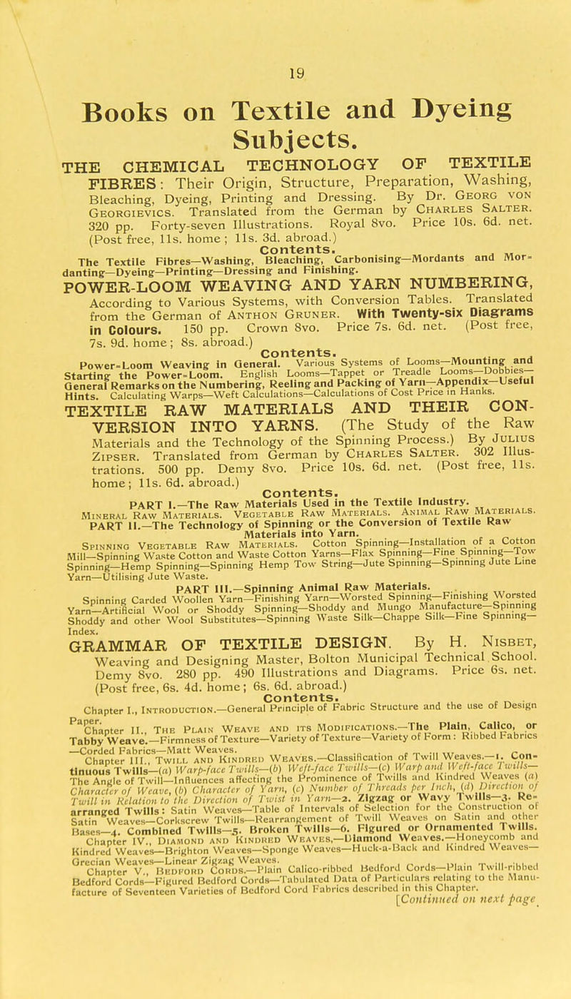 Books on Textile and Dyeing Subjects. THE CHEMICAL TECHNOLOGY OF TEXTILE FIBRES: Their Origin, Structure, Preparation, Washing, Bleaching, Dyeing, Printing and Dressing. By Dr. Georg von Georgievics. Translated from the German by Charles Salter. 320 pp. Forty-seven Illustrations. Royal 8vo. Price 10s. 6d. net. (Post free, lis. home ; lis. 3d. abroad.) Contents. The Textile Fibres—Washing, Bleaching, Carbonising—Mordants and Mor= danting—Dyeing—Printing—Dressing and Finishing. POWER-LOOM WEAVING AND YARN NUMBERING, According to Various Systems, with Conversion Tables. Translated from the German of Anthon Gruner. With Twenty-six Diagrams in Colours. 150 pp. Crown 8vo. Price 7s. 6d. net. (Post free, 7s. 9d. home ; 8s. abroad.) Contents. „ „ , Power-Loom Weaving in General. Various Systems of Looms—Mounting and Starting the Power-Loom. English Looms-Tappet or Treadle Lo^-D° f'e  General Remarks on the Numbering, Reeling and Packing of Yarn-Appendix-Useful Hints Calculating Warps—Weft Calculations—Calculations of Cost Price in Hanks. TEXTILE RAW MATERIALS AND THEIR CON- VERSION INTO YARNS. (The Study of the Raw Materials and the Technology of the Spinning Process.) By Julius Zipser. Translated from German by Charles Salter. 302 Illus- trations. 500 pp. Demy 8vo. Price 10s. 6d. net. (Post free, lis. home; lis. 6d. abroad.) Contents. PART 1.—The Raw Materials Used in the Textile Industry. Mineral Raw Materials. Vegetable Raw Materials. Animal Raw Materials. PART II.—The Technology of Spinning or the Conversion of Textile Raw Materials into Yarn. Spinning Vegetable Raw Materials. Cotton Sp.nning-InstaUation of a Cotton Mill—Spinning Waste Cotton and Waste Cotton Yarns—Flax Spinning—Fine Spinning—low Spinning-Hemp Spinning-Spinning Hemp Tow String-Jute Spinning-Spinning Jute Line Yarn—Utilising Jute Waste. PART 111.—Spinning Animal Raw Materials. . Spinning Carded Woollen Yarn-Finishing Yarn-Worsted Spinning-Finishing Wonted Yarn-Artificial Wool or Shoddy Spinning-Shoddy and Mungo Manufac ure-Sp.nn.ng Shoddy and other Wool Substitutes—Spinning Waste Silk—Chappe S.Ik—Fine Spinning— Index. GRAMMAR OF TEXTILE DESIGN. By H. Nisbet, Weaving and Designing Master, Bolton Municipal Technical School. Demy 8vo. 280 pp. 490 Illustrations and Diagrams. Price 6s. net. (Post free, 6s. 4d. home; 6s. 6d. abroad.) Contents. , , . _ . Chapter I., Introduction—General Principle of Fabric Structure and the use of Design ^Chapter II., The Plain Weave and its Modifications.—The Plain. Calico, or Tabby Weave.—Firmness of Texture-Variety of Texture—Variety of Form: Ribbed Fabrics —Corded Fabrics—Matt Weaves. _ Chapter III., Twill and Kindred Weaves.—Classification of Twill Weaves.—i. Con- tinuous Twllls-(«) Warp-facc Twills-(b) Weft-fa.ce Tmlls-g) Warp ana[\Veft. cue IwMs- The Angle of Twill-Innuences affecting the Prominence of Twills and Kindred Weaves (a Character of Weave, (6) Character of Yarn, (c) Number oj< I hreach per Inch, (J) Ihrvihonoj Twill in Relation to the Direction of Twist m Yam—a. Zigzag or Wnvy 1 wills—3. Re- arranged Twills: Satin Weaves—Table of Intervals of Selection for the Construction ol Satin Weaves-Corkscrew Twills-Hearrangement of Twill Weaves on Satin and other Muses-4. Combined Twllls-5. Broken Twllls-6. Figured or Ornamented Twills. Chapter IV., Diamond and Kindred Weaves,—Diamond Weaves.—Honeycomb and Kindred Weaves—Brighton Weaves-Sponge Weaves—Huck-a-Back and Kindred Weaves- Grecian Weaves—Linear Zigzag Weaves. . Chapter V., Bedford CoRDS.-Plain Calico-ribbed Bedford Cords-Plain Twill-ribbed Bedford Cords—Figured Bedford Cords—Tabulated Data of Particulars relating to the Manu- facture of Seventeen Varieties of Bedford Cord Fabrics described 111 this Chapter. [Continued on next page