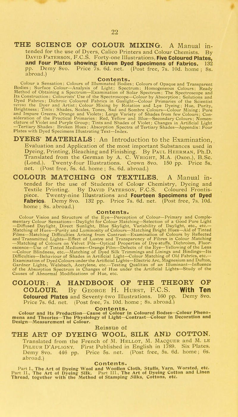 THE SCIENCE OF COLOUR MIXING. A Manual in- tended for the use of Dyers, Calico Printers and Colour Chemists. By David Paterson, F.C.S. Forty-one Illustrations, Five Coloured Plates, and Four Plates showing Eleven Dyed Specimens of Fabrics. 132 pp. Demy Svo. Price 7s. 6d. net. (Post free, 7s. lOd. home ; 8s. abroad.) Contents. Colour a Sensation; Colours of Illuminated Bodies; Colours of Opaque and Transparent Bodies; Surface Colour—Analysis of Light; Spectrum; Homogeneous Colours; Ready Method of Obtaining a Spectrum—Examination of Solar Spectrum; The Spectroscope and Its Construction ; Colourists' Use of the Spectroscope—Colour by Absorption ; Solutions and Dyed Fabrics; Dichroic Coloured Fabrics in Gaslight—Colour Primaries of the Scientist versus the Dyer and Artist; Colour Mixing by Rotation and Lye Dyeing; Hue, Purity, Brightness; Tints; Shades, Scales, Tones, Sad and Sombre Colours—Colour Mixing; Pure and Impure Greens, Orange and Violets; Large Variety of Shades from few Colours; Con- sideration of the Practical Primaries: Red, Yellow and Blue—Secondary Colours; Nomen- clature of Violet and Purple Group; Tints and Shades of Violet; Changes in Artificial Light —Tertiary Shades ; Broken Hues; Absorption Spectra of Tertiary Shades—Appendix: Four Plates with Dyed Specimens Illustrating Text—Index. DYERS' MATERIALS : An Introduction to the Examination, Evaluation and Application of the most important Substances used in Dyeing, Printing, Bleaching and Finishing. By Paul Heerman, Ph.D. Translated from the German by A. C. Wright, M.A. (Oxon.), B.Sc. (Lond.). Twenty-four Illustrations. Crown 8vo. 150 pp. Price 5s. net. (Post free, 5s. 4d. home ; 5s. 6d. abroad.) COLOUR MATCHING ON TEXTILES. A Manual in- tended for the use of Students of Colour Chemistry, Dyeing and Textile Printing. By David Paterson, F.C.S. Coloured Frontis- piece. Twenty-nine Illustrations and Fourteen Specimens of Dyed Fabrics. Demy 8vo. 132 pp. Price 7s. 6d. net. (Post free, 7s. lOd. home ; 8s. abroad.) Contents. Colour Vision and Structure of the Eye—Perception of Colour—Primary and Comple- mentary Colour Sensations—Daylight for Colour Matching—Selection of a Good Pure Light —Diffused Daylight, Direct Sunlight, Blue Skylight, Variability of Daylight, etc., etc.— Matching of Hues—Purity and Luminosity of Colours—Matching Bright Hues—Aid of Tinted Films—Matching Difficulties Arising from Contrast—Examination of Colours by Reflected and Transmitted Lights—Effect of Lustre and Transparency of Fibres in Colour Matching —Matching of Colours on Velvet Pile—Optical Properties of Dye-stuffs, Dichroism, Fluor- escence—Use of Tinted Mediums—Orange Film—Defects of the Eye—Yellowing of the Lens —Colour Blindness, etc.—Matching of Dyed Silk Trimmings and Linings and Bindings—Its Difficulties—Behaviour of Shades in Artificial Light—Colour Matching of Old Fabrics, etc.— Examination of Dyed Colours under the Artificial Lights—Electric Arc, Magnesium and Dufton, Gardner Lights, Welsbach, Acetylene, etc.—Testing Qualities of an Illuminant—Influence of the Absorption Spectrum in Changes of Hue under the Artificial Lights—Study of the Causes of Abnormal Modifications of Hue, etc. COLOUR: A HANDBOOK OF THE THEORY OF COLOUR. By George H. Hurst, F.C.S. With Ten Coloured Plates and Seventy-two Illustrations. 160 pp. Demy Svo. Price 7s. 6d. net. (Post free, 7s. lOd. home ; 8s. abroad.) Contents. Colour and Its Production—Cause of Colour in Coloured Bodies—Colour Pheno- mena and Theories—The Physiology of Light—Contrast—Colour in Decoration and Design—Measurement of Colour. Reissue of THE ART OF DYEING WOOL, SILK AND COTTON. Translated from the French of M. Hellot, M. Macquer and M. le Pileur D'Apligny. First Published in English in 1789. Six Plates. Demy 8vo. 446 pp. Price 5s. net. (Post free, 5s. 6d. home; 6s. abroad.) Contents. Part I., The Art of Dyeing Wool and Woollen Cloth, Stuffs, Yarn, Worsted, etc. Part II., The Art of Dyeing Silk. Part III., The Art of Dyeing Cotton and Linen Thread, together with the Method of Stamping Silks, Cottons, etc.