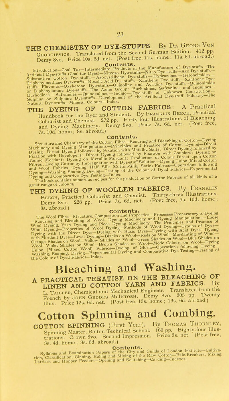 THE CHEMISTRY OF DYE-STUFFS. By Dr. Georg Von Georgievics. Translated from the Second German Edition. 41-4 pp. Demy 8vo. Price 10s. 6d. net. (Post free, lis. home ; lis. 6d. abroad.) or Diphenylamine Dye-stuffs-The Az.ne Group : Eurhodmes. Saframn« an _ Natural Dye-stuffs—Mineral Colours—Index. THE DYEING OF COTTON FABRICS : A Practical Handbook for the Dyer and Student. By Franklin Beech Practical CoToS and Chemist. 272 pp. Forty-four m-trat.ons,of Bteachmg and Dyeing Machinery. Demy 8vo. Price 7s. 6d. net. (Post tree, 7s. lOd. home ; 8s. abroad.) Contents. . S^Sffi^^ FabPrics-Experimenta, ^^^^ o'SS^^^ P^uction on Cotton Fabrics of a,, kinds of a great range of colours. THE DYEING OF WOOLLEN FABRICS. By Franklin Beech Practical Colourist and Chemist. Thirty-three Illustrations Demy8vo 228 pp. Price 7s. 6d. net. (Post free, 7s. lOd. home ; 8s. abroad.) Dyeing with the D.rect D^-Dyegg™th ^,^8 ^S^Morfantinl of Wc-ol- with Mordant Dyes—Level Dyemg-Blaclisonwooi «eu& Wool—Blue Shades on Orange Shades>on Wool-Yellow Shades on^Jjf^f &a£t Slours on Wool-Dyeing Snf ^pin^DrVin^-Lper^^al^eing and Comparative Dye Tesfng-Test.ng of the Colour of Dyed Fabrics—Index. Bleaching and Washing. A PRACTICAL TREATISE ON THE BLEACHING OF LINEN AND COTTON YARN AND FABRICS. By L Tailfer, Chemical and Mechanical Engineer. Translated from the French by John Geddes McIntosh. Demy 8vo. 303 pp. Twenty Illus. Price 12s. 6d. net. (Post free, 13s. home; 13s. 6d. abroad.) Cotton Spinning and Combing. COTTON SPINNING (First Year). By Thomas Thornley, Spinning Master, Bolton Technical School. 160 pp. Eighty-four Illus- trations Crown 8vo. Second Impression. Price 3s. net. (Post free, 3s. 4d. home ; 3s. 6d. abroad.) Lattices and Hopper Feeders-Openmg and Scutching-Cardmg-Indexes.