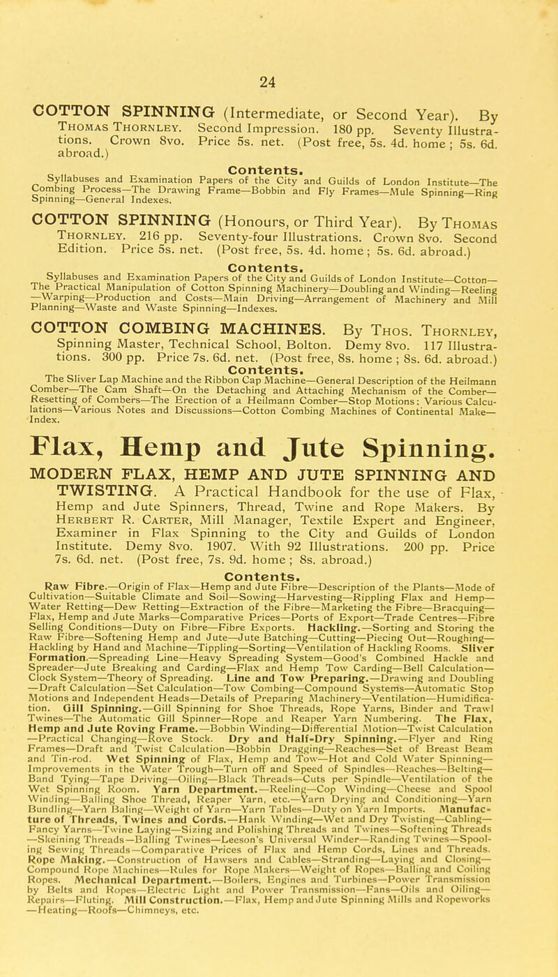 COTTON SPINNING (Intermediate, or Second Year). By Thomas Thornley. Second Impression. 180 pp. Seventy Illustra- tions. Crown 8vo. Price 5s. net. (Post free, 5s. 4d. home ; 5s. 6d. abroad.) _ „ , Contents. Syllabuses and Examination Papers of the City and Guilds of London Institute—The Combing Process—The Drawing Frame—Bobbin and Fly Frames—Mule Spinning—Rine Spinning—General Indexes. COTTON SPINNING (Honours, or Third Year). By Thomas Thornley. 216 pp. Seventy-four Illustrations. Crown 8vo. Second Edition. Price 5s. net. (Post free, 5s. 4d. home; 5s. 6d. abroad.) _ ,, , Contents. Syllabuses and Examination Papers of the City and Guilds of London Institute—Cotton— The Practical Manipulation of Cotton Spinning Machinery—Doubling and Winding—Reeling —Warping—Production and Costs—Main Driving—Arrangement of Machinery and Mill Planning—Waste and Waste Spinning—Indexes. COTTON COMBING MACHINES. By Thos. Thornley, Spinning Master, Technical School, Bolton. Demy 8vo. 117 Illustra- tions. 300 pp. Price 7s. 6d. net. (Post free, 8s. home ; 8s. 6d. abroad.) Contents. The Sliver Lap Machine and the Ribbon Cap Machine—General Description of the Heilmann Comber—The Cam Shaft—On the Detaching and Attaching Mechanism of the Comber- Resetting of Combers—The Erection of a Heilmann Comber—Stop Motions: Various Calcu- lations—Various Notes and Discussions—Cotton Combing Machines of Continental Make- Index. Flax, Hemp and Jute Spinning. MODERN FLAX, HEMP AND JUTE SPINNING AND TWISTING. A Practical Handbook for the use of Flax, Hemp and Jute Spinners, Thread, Twine and Rope Makers. By Herbert R. Carter, Mill Manager, Textile Expert and Engineer, Examiner in Flax Spinning to the City and Guilds of London Institute. Demy 8vo. 1907. With 92 Illustrations. 200 pp. Price 7s. 6d. net. (Post free, 7s. 9d. home; 8s. abroad.) Contents. Raw Fibre.—Origin of Flax—Hemp and Jute Fibre—Description of the Plants—Mode of Cultivation—Suitable Climate and Soil—Sowing—Harvesting—Rippling Flax and Hemp— Water Retting—Dew Retting—Extraction of the Fibre—Marketing the Fibre—Bracquing— Flax, Hemp and Jute Marks—Comparative Prices—Ports of Export—Trade Centres—Fibre Selling Conditions—Duty on Fibre—Fibre Exports. Hackling-.—Sorting and Storing the Raw Fibre—Softening Hemp and Jute—Jute Batching—Cutting—Piecing Out—Roughing— Hackling by Hand and Machine—Tippling—Sorting—Ventilation of Hackling Rooms. Sliver Formation.—Spreading Line—Heavy Spreading System—Good's Combined Hackle and Spreader—Jute Breaking and Carding—Flax and Hemp Tow Carding—Bell Calculation— Clock System—Theory of Spreading. Line and Tow Preparing.—Drawing and Doubling —Draft Calculation—Set Calculation—Tow Combing—Compound Systems—Automatic Stop Motions and Independent Heads—Details of Preparing Machinery—Ventilation—Humidifica- tion. Gill Spinning.—Gill Spinning for Shoe Threads, Rope Yarns, Binder and Trawl Twines—The Automatic Gill Spinner—Rope and Reaper Yarn Numbering. The Flax, Hemp and Jute Roving Frame.—Bobbin Winding—Differential Motion—Twist Calculation —Practical Changing—Rove Stock. Dry and Half-Dry Spinning.—Flyer and Ring Frames—Draft and Twist Calculation—Bobbin Dragging—Reaches—Set of Breast Beam and Tin-rod. Wet Spinning of Flax, Hemp and Tow—Hot and Cold Water Spinning— Improvements in the Water Trough—Turn off and Speed of Spindles—Reaches—Belting— Band Tying—Tape Driving—Oiling—Black Threads—Cuts per Spindle—Ventilation of the Wet Spinning Room. Yarn Department.—Reeling—Cop Winding—Cheese and Spool Winding—Balling Shoe Thread, Reaper Yarn, etc.—Yarn Drying and Conditioning—Yarn Bundling—Yarn Baling—Weight of Yarn—Yarn Tables—Duty on Yarn Imports. Manufac- ture of Threads, Twines and Cords.—Hank Winding—Wet and Dry Twisting—Cabling— Fancy Yarns—Twine Laying—Sizing and Polishing Threads and Twines—Softening Threads —Skeining Threads—Balling Twines—Leeson's Universal Winder—Randing Twines—Spool- ing Sewing Threads—Comparative Prices of Flax and Hemp Cords, Lines and Threads. Rope Making.—Construction of Hawsers and Cables—Stranding—Laying and Closing— Compound Rope Machines—Rules for Rope Makers—Weight of Ropes—Balling and Coiling Ropes. Mechanical Department.—Boilers, Engines and Turbines—Power Transmission by Belts and Ropes—Electric Light and Power Transmission—Fans—Oils and Oiling— Repairs—Fluting. Mill Construction.—Flax, Hemp and Jute Spinning Mills and Ropeworks —Heating—Roofs—Chimneys, etc.