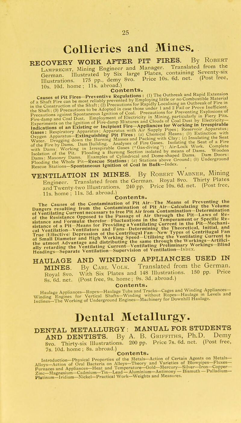 Collieries and Mines. RECOVERY WORK AFTER PIT FIRES. By Robert Lamprecht, Mining Engineer and Manager. Translated from the German. llustrated by Six large Plates containing Seventy-six illustrations. 175 pp., demy 8vo. Price 10s. 6d. net. (Post free, 10s. lOd. home; lis. abroad.) Contents. n o «t Di+ Biro* Preventive Regulations : (1) The Outbreak and Rapid Extension of ^^^^^^^Xi^^^^ little or no Combustible Material of a Shaft hire can De m°s^ renuuiy v . /for Rapjdly Local s ng an Outbreak of Fire in PreLudonffiS S^ntSwus Ignition of Coal. Precautions for Preventing Exp osions; of pfre damn Ld Coll Dust. Employment of Electricity in Mining, particularly m Fiery Pits. Floodin^he Whole Pit-Rescue Stations: (a) Stations above Ground; (6) Underground Rescue Stations-Spontaneous Ignition of Coal in Bulk-Index. ^ VENTILATION IN MINES. By Robert Wabner, Mining Engineer. Translated from the German. Royal 8vo. Thirty Plates and Twenty-two Illustrations. 240 pp. Price 10s. 6d. net. (Post free, lis. home ; lis. 3d. abroad.) Contents. The Causes of the Contamination of Pit Air-The Means of Preventing the Dangers rcuftln? from the Contamination of Pit Air-Calculating the Volume S vfntfiatina Current necessary to free Pit Air from Contamination-Determination ^he t^l^^VVO^^be PLs^ of Air through the Pit-Laws of Re= Stance and Formulte therefor-Fluctuations in the Temperament or Specific Re= Itetancl ofa Pit-Means for Providing a Ventilating Current in the Pit-Mechani- cal Ventilation-Ventilators and Fans-Determining the Theoretical, Initial and True Effective) Depression of the Centrifugal Fan-New Types of Centrifugal Fan of Smal Diameter ana High Working Speed-Utilising the Ventilating Current to the utmortTdvantlge and distributing the same through the Workings-Artifici- ally reTarding the vlntilating Current-Ventilating Preliminary Workings-Blind Headings-Separate Ventilation-Supervision of Ventilation-lNDEX. HAULAGE AND WINDING APPLIANCES USED IN MINES. By Carl Volk. Translated from the German. Royal Svo. With Six Plates and 148 illustrations. 150 pp. Price 8s. 6d. net. (Post free, 9s. home; 9s. 3d. abroad.) Contents. Haulage Appliances-Ropes-Haulage Tubs and Tracks-Cages and Winding Appliances- Winding Engines for Vertical Shaftl-Winding without Ropes-Haulage ,n Levels and Inclines-The Working of Underground Engines-Machinery for Downhill Haulage. Dental Metallurgy. DENTAL METALLURGY : MANUAL FOR STUDENTS AND DENTISTS. By A. B. Griffiths, Ph.D. Demy 8vo. Thirty-six Illustrations. 200 pp. Price 7s. 6d. net. (Post free, 7s. lOd. home; 8s. abroad.) Contents. Introduction—Physical Properties of the Metals—Action of Certain Agents on Metals— A||ovs_Action of Oral Bacteria on Alloys-Theory and Varieties of Blowpipes—Fluxes- Furnaces and Appliances—Heat and Temperature-Gold—Mercury-Silver-Iron-Copper— Zinc—Magnesium-Cadmium—Tin-Lead — Aluminium—Antimony — Bismuth — Palladium- Platinum—Iridium—Nickel—Practical Work—Weights and Measures.