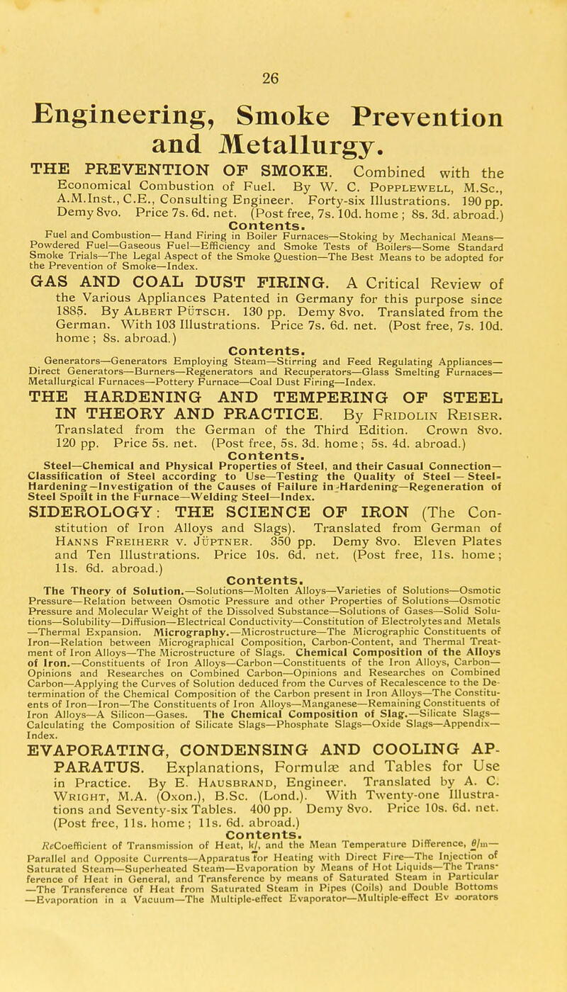 Engineering, Smoke Prevention and Metallurgy. THE PREVENTION OF SMOKE. Combined with the Economical Combustion of Fuel. By W. C. Popplewell, M.Sc, A.M.Inst., C.E., Consulting Engineer. Forty-six Illustrations. 190 pp. Demy 8vo. Price 7s. 6d. net. (Post free, 7s. lOd. home ; 8s. 3d. abroad.) Contents. Fuel and Combustion— Hand Firing in Boiler Furnaces—Stoking by Mechanical Means— Powdered Fuel—Gaseous Fuel—Efficiency and Smoke Tests of Boilers—Some Standard Smoke Trials—The Legal Aspect of the Smoke Question—The Best Means to be adopted for the Prevention of Smoke—Index. GAS AND COAL DUST FIRING. A Critical Review of the Various Appliances Patented in Germany for this purpose since 1885. By Albert Putsch. 130 pp. Demy 8vo. Translated from the German. With 103 Illustrations. Price 7s. 6d. net. (Post free, 7s. lOd. home ; 8s. abroad.) Contents. Generators—Generators Employing Steam—Stirring and Feed Regulating Appliances— Direct Generators—Burners—Regenerators and Recuperators—Glass Smelting Furnaces— Metallurgical Furnaces—Pottery Furnace—Coal Dust Firing—Index. THE HARDENING AND TEMPERING OF STEEL IN THEORY AND PRACTICE. By Fridolin Reiser. Translated from the German of the Third Edition. Crown 8vo. 120 pp. Price 5s. net. (Post free, 5s. 3d. home; 5s. 4d. abroad.) Contents. Steel—Chemical and Physical Properties of Steel, and their Casual Connection- Classification of Steel according to Use—Testing- the Quality of Steel — Steel- Hardening— Investigation of the Causes of Failure in-Hardening—Regeneration of Steel Spoilt in the Furnace—Welding Steel—Index. SIDEROLOGY: THE SCIENCE OF IRON (The Con- stitution of Iron Alloys and Slags). Translated from German of Hanns Freiherr v. Juptner. 350 pp. Demy 8vo. Eleven Plates and Ten Illustrations. Price 10s. 6d. net. (Post free, lis. home; lis. 6d. abroad.) Contents. The Theory of Solution.—Solutions—Molten Alloys—Varieties of Solutions—Osmotic Pressure—Relation between Osmotic Pressure and other Properties of Solutions—Osmotic Pressure and Molecular Weight of the Dissolved Substance—Solutions of Gases—Solid Solu- tions—Solubility—Diffusion—Electrical Conductivity—Constitution of Electrolytes and Metals —Thermal Expansion. Micrography.—Microstructure—The Micrographic Constituents of Iron—Relation between Micrographical Composition, Carbon-Content, and Thermal Treat- ment of Iron Alloys—The Microstructure of Slags. Chemical Composition of the Alloys of Iron.—Constituents of Iron Alloys—Carbon—Constituents of the Iron Alloys, Carbon— Opinions and Researches on Combined Carbon—Opinions and Researches on Combined Carbon—Applying the Curves of Solution deduced from the Curves of Recalescence to the De- termination of the Chemical Composition of the Carbon present in Iron Alloys—The Constitu- ents of Iron—Iron—The Constituents of Iron Alloys—Manganese—Remaining Constituents of Iron Alloys—A Silicon—Gases. The Chemical Composition of Slag.—Silicate Slags- Calculating the Composition of Silicate Slags—Phosphate Slags—Oxide Slags—Appendix- Index. EVAPORATING, CONDENSING AND COOLING AP- PARATUS. Explanations, Formula? and Tables for Use in Practice. By E. Hausbrand, Engineer. Translated by A. C. Wright, M.A. (Oxon.), B.Sc. (Lond.). With Twenty-one Illustra- tions and Seventy-six Tables. 400 pp. Demy 8vo. Price 10s. 6d. net. (Post free, lis. home; lis. 6d. abroad.) Contents. fleCoefficient of Transmission of Heat, kl, and the Mean Temperature Difference, fl/m— Parallel and Opposite Currents—Apparatus Tor Heating with Direct Fire—The Injection of Saturated Steam—Superheated Steam—Evaporation by Means of Hot Liquids—The Trans- ference of Heat in General, and Transference by means of Saturated Steam in Particular —The Transference of Heat from Saturated Steam in Pipes (Coils) and Double Bottoms —Evaporation in a Vacuum—The Multiple-effect Evaporator—Multiple-effect Ev jiorators