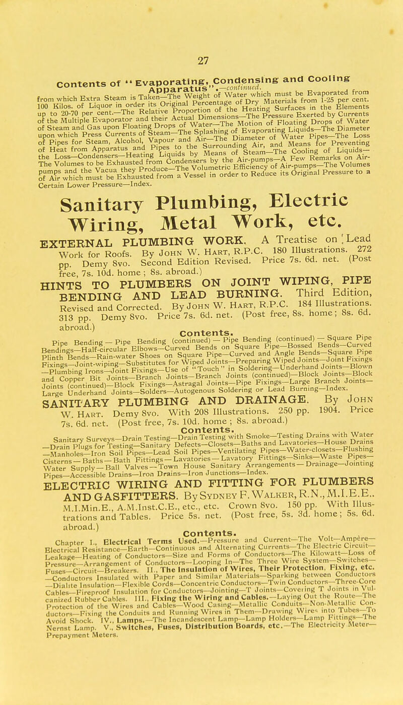 contents of Evaporating, Condensing and Cooling u- u c > Bt ,m ;KTn£n-Tne Weight of Water which must be Evaporated from from which Extra Steam is Tak-^^ ^plrcentaee of Dry Materials from 1-25 per cent. 100 Kilos, of L!quor m order its OriginalPcentage o Surfaces in the Elements up to 20-70 per cent.-The Relative Pr°P^^P„sinns-The Pressure Exerted by Currents of the Multiple Evaporator and their Actual D«™en«o>s_The ™%u^™ Urop/of WateP of Steam and Gas upon Floating Drops °*^*^^olM£^£tiMUq$^^ Diameter upon which Press Currents of Steam-The Splashing .^P1*1.1^'^,. Pipes_The Loss ffKJbtah m» *VMSKm T V,».. in ord.- » Reduce it. Origto.1 IW » • Certain Lower Pressure—Index. Sanitary Plumbing, Electric Wiring, Metal Work, etc. EXTERNAL PLUMBING WORK. A Treatise on [ Lead Work for Roofs. By John W. Hart, R.P.C. 180 .[llustraUons. 272 pp. Demy 8vo. Second Edition Revised. Pr.ce 7s. 6d. net. (Post free, 7s. lOd. home ; 8s. abroad.) HINTS TO PLUMBERS ON JOINT WIPING, PIPE BENDING AND LEAD BURNING. Third Edition, Revised and Corrected. By John W. Hart, R.P.C. 184 Illustrations. 313 pp. DemySvo. Price7s.6d.net. (Post free, 8s. home; 8s. 6d. abroad.) Contents. 0 „. Eefe^ircu^^ F™ngS^J°T P Tn^? FixingUs^of Touch in Soldering-Underhand Joints-Blown 7£aC%& ™rM^£^Mn?LBA Joints (con3„ued)-Block Joints-Block Joints (continued)-Block Fixings-Astragal Joints-Pipe Fixings-Large Branch Joints- Large Underhand Joints-Solders-Autogenous Soldering or Lead Burning-Index. SANITARY PLUMBING AND DRAINAGE. By John W. Hart. Demy 8vo. With 208 Illustrations. 250 pp. 1904. Price 7s 6d net. (Post free, 7s. lOd. home ; 8s. abroad.) Contents. ^ . ... ,.r , Sanitarv Survevs-Drain Testing-Drain Testing with Smoke-Testing Drains with Water -Drain Plugsfo TesthVg-Sanitary Defects-Closets-Baths and Lavatories-House Drains ^Manholes-Iron Soil Pipes-Lead Soil Pipes-Ventilating Pipes-Water-closets-Flushing cl^erns-Baths-Bath Fittings-Lavatories-Lavatory Fittings-S.nks-Waste Pipes- Water Supply-Ball Valves-Town House Sanitary Arrangements-Dra.nage-Jo.nting Pipes—Accessible Drains—Iron Drains—Iron Junctions—Index. ELECTRIC WIRING AND FITTING FOR PLUMBERS AND GASFITTERS. By Sydney F.Walker, R.N., M.I.E.E.. M I.Min.E., A.M.Inst.C.E., etc., etc. Crown 8vo. 150 pp. With Illus- trations and Tables. Price 5s. net. (Post free, 5s. 3d. home; 5s. 6d. abroad.) Contents. . Chanter I., Electrical Terms Used.-Pressure and Current-Hie Volt—Ampere- Electrical Resistance-Earth-Continuous and Alternating Currents-The Electric Crcuit- Leakage-Hea ing of Conductors-Size and Forms of Conductors-The Kilowatt-Logs of Pressure-Arrangement of Conductors-Looping In-The Three Wire System-Switchcs- Fuses-Circuit-Sreakers. II.. The Insulation of Wires, Their Protection, Fixing, etc. -Conductors Insulated with Paper and Similar^Materials-Sparking between Conductors -Dial.te Insulation-Flexible Cords-Concentnc ConductorsTTw.n Conductors-TI rce-(^re Cables-Fireproof Insulation for Conductors—Jointing—1 Joints—Cover mg T Joints in Vi canized Rubber Cables. III., Fixing the Wiring and Cables.-Luymg Out the Route-rhc Protection of the Wires and Cables-Wood Casing-Metallic Condu. s-Non-Metalhe Con- ductors-Fixing the Conduits and Running Wires in Them-Druw.ng Wires into Tubcs-To Avoid Shock. IV., Lamps.—The Incandescent Lamp-Lamp Holders-Lamp Fi tings—The Nernst Lamp. V.. Switches, Fuses, Distribution Boards, etc.-The Electricity Meter- Prepayment Meters.