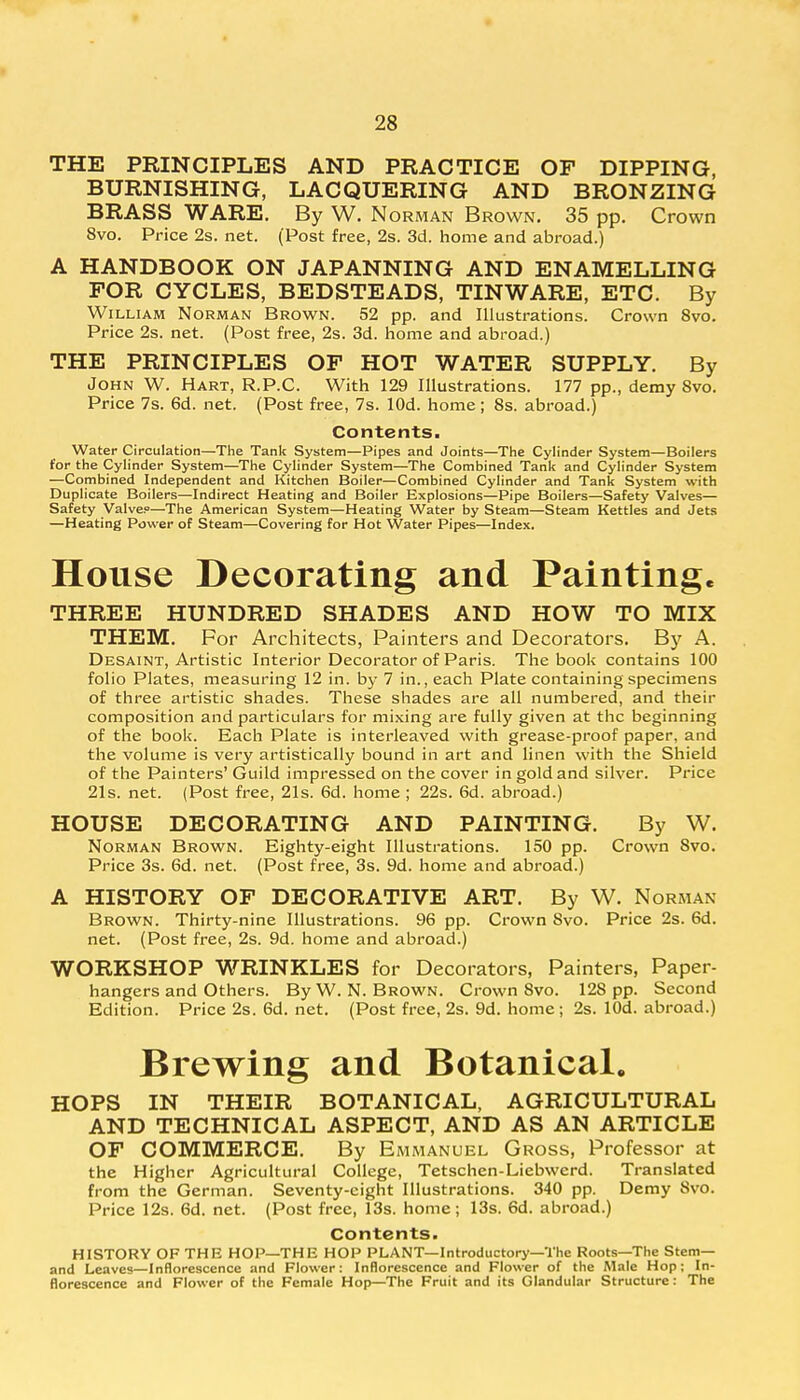 THE PRINCIPLES AND PRACTICE OF DIPPING, BURNISHING, LACQUERING AND BRONZING BRASS WARE. By W. Norman Brown. 35 pp. Crown 8vo. Price 2s. net. (Post free, 2s. 3d. home and abroad.) A HANDBOOK ON JAPANNING AND ENAMELLING FOR CYCLES, BEDSTEADS, TINWARE, ETC. By William Norman Brown. 52 pp. and Illustrations. Crown 8vo. Price 2s. net. (Post free, 2s. 3d. home and abroad.) THE PRINCIPLES OF HOT WATER SUPPLY. By John W. Hart, R.P.C. With 129 Illustrations. 177 pp., demy Svo. Price 7s. 6d. net. (Post free, 7s. lOd. home; 8s. abroad.) Contents. Water Circulation—The Tank System—Pipes and Joints—The Cylinder System—Boilers for the Cylinder System—The Cylinder System—The Combined Tank and Cylinder System —Combined Independent and Kitchen Boiler—Combined Cylinder and Tank System with Duplicate Boilers—Indirect Heating and Boiler Explosions—Pipe Boilers—Safety Valves— Safety Valve?—The American System—Heating Water by Steam—Steam Kettles and Jets —Heating Power of Steam—Covering for Hot Water Pipes—Index. House Decorating and Painting. THREE HUNDRED SHADES AND HOW TO MIX THEM. For Architects, Painters and Decorators. By A. Desaint, Artistic Interior Decorator of Paris. The book contains 100 folio Plates, measuring 12 in. by 7 in., each Plate containing specimens of three artistic shades. These shades are all numbered, and their composition and particulars for mixing are fully given at the beginning of the book. Each Plate is interleaved with grease-proof paper, and the volume is very artistically bound in art and linen with the Shield of the Painters' Guild impressed on the cover in gold and silver. Price 21s. net. (Post free, 21s. 6d. home ; 22s. 6d. abroad.) HOUSE DECORATING AND PAINTING. By W. Norman Brown. Eighty-eight Illustrations. 150 pp. Crown Svo. Price 3s. 6d. net. (Post free, 3s. 9d. home and abroad.) A HISTORY OF DECORATIVE ART. By W. Norman- Brown. Thirty-nine Illustrations. 96 pp. Crown Svo. Price 2s. 6d. net. (Post free, 2s. 9d. home and abroad.) WORKSHOP WRINKLES for Decorators, Painters, Paper- hangers and Others. ByW. N.Brown. Crown 8vo. 128 pp. Second Edition. Price 2s. 6d. net. (Post free, 2s. 9d. home; 2s. lOd. abroad.) Brewing and Botanical. HOPS IN THEIR BOTANICAL, AGRICULTURAL AND TECHNICAL ASPECT, AND AS AN ARTICLE OF COMMERCE. By Emmanuel Gross, Professor at the Higher Agricultural College, Tetschen-Liebwerd. Translated from the German. Seventy-eight Illustrations. 340 pp. Demy Svo. Price 12s. 6d. net. (Post free, 13s. home; 13s. 6d. abroad.) Contents. HISTORY OF THE HOP—THE HOP PLANT—Introductory—The Roots—The Stem— and Leaves—Inflorescence and Flower: Inflorescence and Flower of the Male Hop; In- florescence and Flower of the Female Hop—The Fruit and its Glandular Structure: The