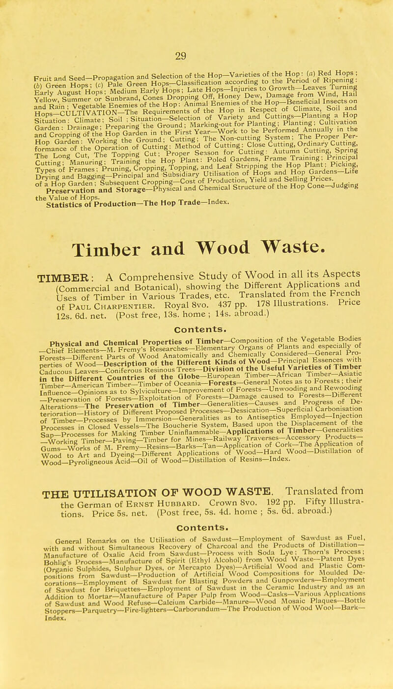the Value of Hops. Statistics of Production—The Hop Trade—Index. Timber and Wood Waste. TIMBER ■ A Comprehensive Study of Wood in all its Aspects (Commercial and Botanical), showing the Different Applications and Uses of Timber in Various Trades, etc. Translated from the French of Paul Charpentier. Royal 8vo. 437 pp. 178 Illustrations. Price 12s. 6d. net. (Post free, 13s. home ; 14s. abroad.) Contents. Physical and Chemical Properties of Timber-Composition of the Vegetable Bodies -Chief Elements-M Fremy's Researches-Elementary Organs of Plants and especially of Crests-Different Parts of Wood Anatomically and Chemically Considered-General Pro- perHes of Wood-Description of the Different Kinds of Wopd-Pnnc.pal Essences w,th Caducous Leaves-Coniferous Resinous Trees-Division of the Useful Varieties of Timber Caducous ^eaves f h aiobe_European Timber—Afr.can Timber—Asiatic Timber-American Ser-Timber of Oceania-Porests-General Notes as to Forests ; their S^ence-Opinlons as to Sylviculture-Improvement of Forests-Unwooding and Rewooding -Preservation of Forests-Exploitation of Forests-Damage caused to Forests-Different Tit^ZZl The Preservation of Timber—Generalities-Causes and Progress of De- te^^HteJy™™^*™*™* Processes-Dessication-Superficial Carbonisation of Sber-Processes by Immersion-Generalities as to Antiseptics Emp oyed-Injection ProceTses in Closed Vessels-The Boucherie System, Based upon the Displacement of the Iln-Processes for Making Timber Uninflammable-Applications of Timber-Generalities Workinr^mber-Paving-Timber for Mines-Railway Traverses-Accessory Products- &jms—W^rksofM.Fremy—Resins—Barks—Tan—Application of Cork-The Application o WoTd to Art and Dyeing-Different Applications of Wood-Hard Wood-D,stillat,on of Wood—Pyroligneous Acid—Oil of Wood—Distillation of Resins-Index. THE UTILISATION OF WOOD WASTE. Translated from the German of Ernst Hubbard. Crown 8vo. 192 pp. Fifty Illustra- tions. Price 5s. net. (Post free, 5s. 4d. home ; 5s. 6d. abroad.) Contents. General Remarks on the Utilisation of Sawdust—Employment of Sawdust as Fuel, with and without Simultaneous Recovery of Charcoal and the Products of Distillation- Manufacture of Oxalic Acid from Sawdust-Process with Soda Lye; Thorns Process; Bohlig-s Process-Manufacture of Spirit (Ethyl Alcohol) from Wood Waste-Patent Dyes (Organic Sulphides, Sulphur Dyes, or Mercapto Dyes)-Artificial Wood and Plastic Com- positions from Sawdust-Production of Artificial Wood Compositions for Moulded De- corations—Employment of Sawdust for Blasting Powders and Gunpowders— Employment of Sawdust for Briquettes—Employment of Sawdust in the Ceramic Industry and as an Addition to Mortar—Manufacture of Paper Pulp from Wood-Casks-Vanous Applications of Sawdust and Wood Refuse—Calcium Carbide-Manure—Wood Mosaic Paques—Bottle Stoppers—Parquetry—Fire-lighters—Carborundum—The Production of Wood Wool—Bark- Index.