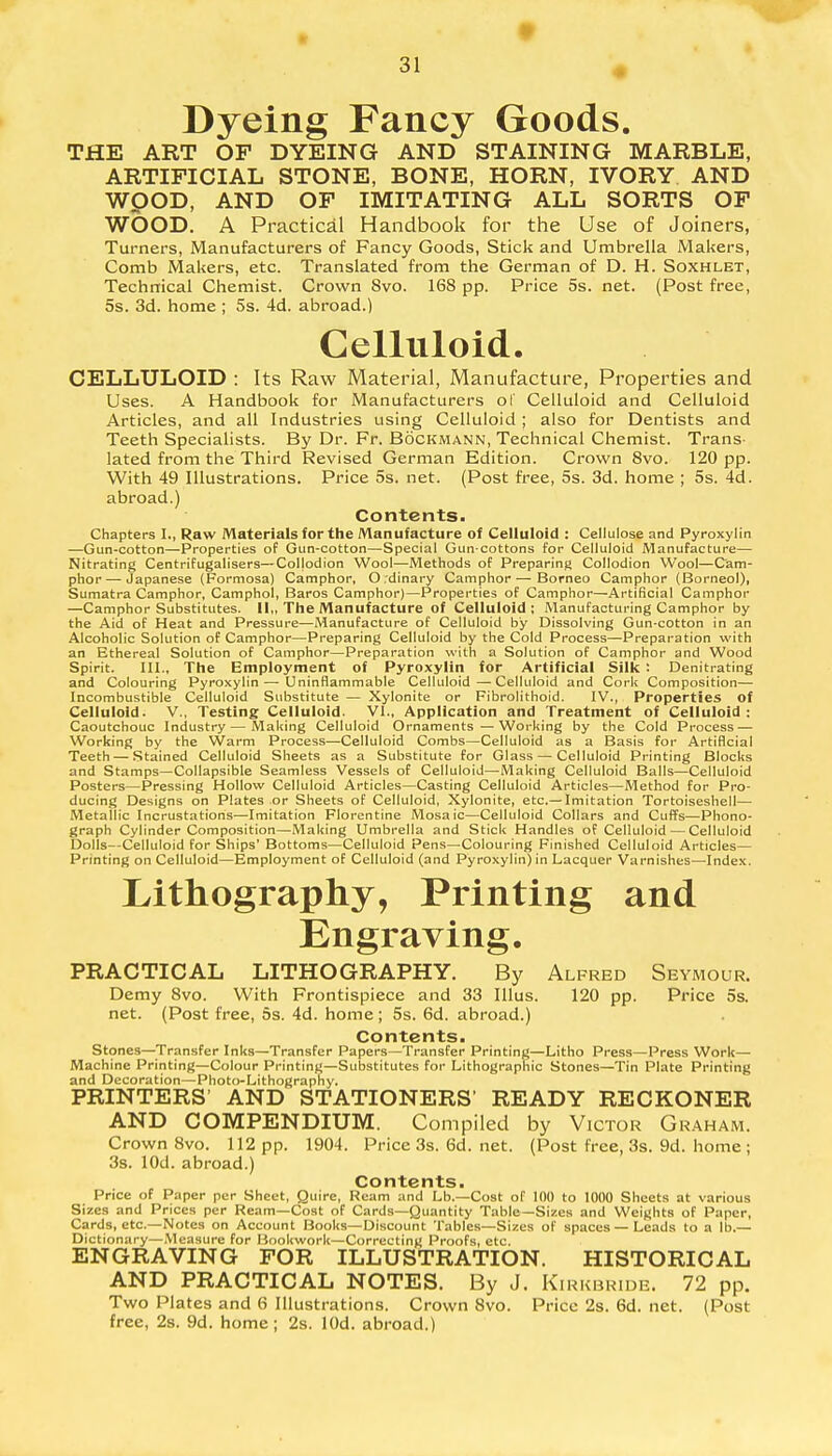 Dyeing Fancy Goods. THE ART OF DYEING AND STAINING MARBLE, ARTIFICIAL STONE, BONE, HORN, IVORY AND WOOD, AND OF IMITATING ALL SORTS OF WOOD. A Practical Handbook for the Use of Joiners, Turners, Manufacturers of Fancy Goods, Stick and Umbrella Makers, Comb Makers, etc. Translated from the German of D. H. Soxhlet, Technical Chemist. Crown 8vo. 168 pp. Price 5s. net. (Post free, 5s. 3d. home ; 5s. 4d. abroad.) Celluloid. CELLULOID : Its Raw Material, Manufacture, Properties and Uses. A Handbook for Manufacturers of Celluloid and Celluloid Articles, and all Industries using Celluloid ; also for Dentists and Teeth Specialists. By Dr. Fr. Bockmann, Technical Chemist. Trans- lated from the Third Revised German Edition. Crown 8vo. 120 pp. With 49 Illustrations. Price 5s. net. (Post free, 5s. 3d. home ; 5s. 4d. abroad.) Contents- Chapters I., Raw Materials for the Manufacture of Celluloid : Cellulose and Pyroxylin —Gun-cotton—Properties of Gun-cotton—Special Gun-cottons for Celluloid Manufacture— Nitrating Centrifugalisers—Collodion Wool—Methods of Preparing Collodion Wool—Cam- phor— Japanese (Formosa) Camphor, Ordinary Camphor — Borneo Camphor (Borneol), Sumatra Camphor, Camphol, Baros Camphor)—Properties of Camphor—Artificial Camphor —Camphor Substitutes. II,, The Manufacture of Celluloid; Manufacturing Camphor by the Aid of Heat and Pressure—Manufacture of Celluloid by Dissolving Gun-cotton in an Alcoholic Solution of Camphor—Preparing Celluloid by the Cold Process—Preparation with an Ethereal Solution of Camphor—Preparation with a Solution of Camphor and Wood Spirit. III., The Employment of Pyroxylin for Artificial Silk : Denitrating and Colouring Pyroxylin—Uninflammable Celluloid—Celluloid and Cork Composition— Incombustible Celluloid Substitute — Xylonite or Fibrolithoid. IV., Properties of Celluloid. V., Testing Celluloid. VI., Application and Treatment of Celluloid: Caoutchouc Industry — Making Celluloid Ornaments—Working by the Cold Process — Working by the Warm Process—Celluloid Combs—Celluloid as a Basis for Artificial Teeth — Stained Celluloid Sheets as a Substitute for Glass — Celluloid Printing Blocks and Stamps—Collapsible Seamless Vessels of Celluloid—Making Celluloid Balls—Celluloid Posters—Pressing Hollow Celluloid Articles—Casting Celluloid Articles—Method for Pro- ducing Designs on Plates or Sheets of Celluloid, Xylonite, etc.— Imitation Tortoiseshell— Metallic Incrustations—Imitation Florentine Mosaic—Celluloid Collars and Cuffs—Phono- graph Cylinder Composition—Making Umbrella and Stick Handles of Celluloid—Celluloid Dolls—Celluloid for Ships' Bottoms—Celluloid Pens—Colouring Finished Celluloid Articles— Printing on Celluloid—Employment of Celluloid (and Pyroxylin) in Lacquer Varnishes—Index. Lithography, Printing and Engraving. PRACTICAL LITHOGRAPHY. By Alfred Seymour. Demy 8vo. With Frontispiece and 33 Illus. 120 pp. Price 5s. net. (Post free, 5s. 4d. home; 5s. 6d. abroad.) Contents. Stones—Transfer Inks—Transfer Papers—Transfer Printing—Litho Press—Press Work— Machine Printing—Colour Printing—Substitutes for Lithographic Stones—Tin Plate Printing and Decoration—Photo-Lithography. PRINTERS' AND STATIONERS' READY RECKONER AND COMPENDIUM. Compiled by Victor Graham. Crown 8vo. 112 pp. 1904. Price 3s. 6d. net. (Post free, 3s. 9d. home ; 3s. lOd. abroad.) Contents. Price of Paper per Sheet, Quire, Ream and Lb.—Cost of 100 to 1000 Sheets at various Sizes and Prices per Ream—Cost of Cards—Quantity Table—Sizes and Weights of Paper, Cards, etc.—Notes on Account Books—Discount Tables—Sizes of spaces—Leads to a lb.— Dictionary—Measure for Bookwork—Correcting Proofs, etc. ENGRAVING FOR ILLUSTRATION. HISTORICAL AND PRACTICAL NOTES. By J. Kirkbride. 72 pp. Two Plates and 6 Illustrations. Crown 8vo. Price 2s. 6d. net. (Post free, 2s. 9d. home; 2s. lOd. abroad.)