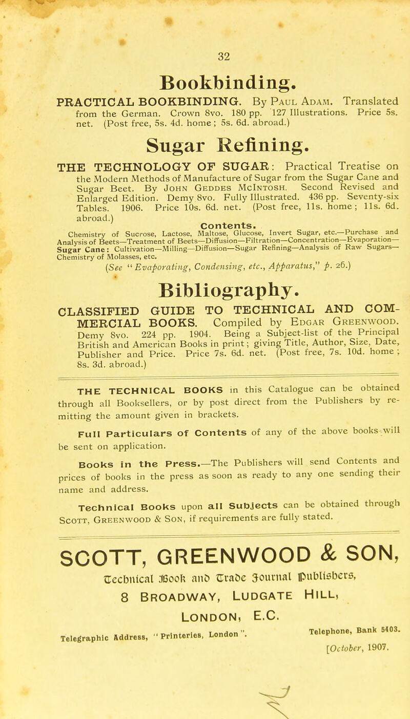 Bookbinding. PRACTICAL BOOKBINDING. By Paul Adam. Translated from the German. Crown 8vo. 180 pp. 127 Illustrations. Price 5s. net. (Post free, 5s. 4d. home; 5s. 6d. abroad.) Sugar Refining. THE TECHNOLOGY OF SUGAR: Practical Treatise on the Modern Methods of Manufacture of Sugar from the Sugar Cane and Sugar Beet. By John Geddes McIntosh. Second Revised and Enlarged Edition. Demy 8vo. Fully Illustrated. 436 pp. Seventy-six Tables. 1906. Price 10s. 6d. net. (Post free, lis. home; lis. 6d. abroad.) Contents. Chemistry of Sucrose, Lactose, Maltose, Glucose, Invert Sugar, etc.—Purchase and Analysis of Beets—Treatment of Beets—Diffusion—Filtration—Concentration—Evaporation- Sugar Cane : Cultivation—Milling—Diffusion—Sugar Refining—Analysis of Raw Sugars- Chemistry of Molasses, etc. (See Evaporating, Condensing, etc., Apparatus, p. 26.) Bibliography. CLASSIFIED GUIDE TO TECHNICAL AND COM- MERCIAL BOOKS. Compiled by Edgar Greenwood. Demy Svo. 224 pp. 1904. Being a Subject-list of the Principal British and American Books in print; giving Title, Author, Size, Date, Publisher and Price. Price 7s. 6d. net. (Post free, 7s. lOd. home ; 8s. 3d. abroad.) THE TECHNICAL BOOKS in this Catalogue can be obtained through all Booksellers, or by post direct from the Publishers by re- mitting the amount given in brackets. Full Particulars of Contents of any of the above books will be sent on application. Books in the Press The Publishers will send Contents and prices of books in the press as soon as ready to any one sending their name and address. Technical Books upon all Subjects can be obtained through Scott, Greenwood & Son, if requirements are fully stated. SCOTT, GREENWOOD & SON, {Technical 36ooh anD Gra&e Journal publishers, 8 BROADWAY, LUDGATE HlLL, London, E.C. Telegraphic Address, '■ Printer.es, London - Telephone, BanK 5403. [October, 1907.