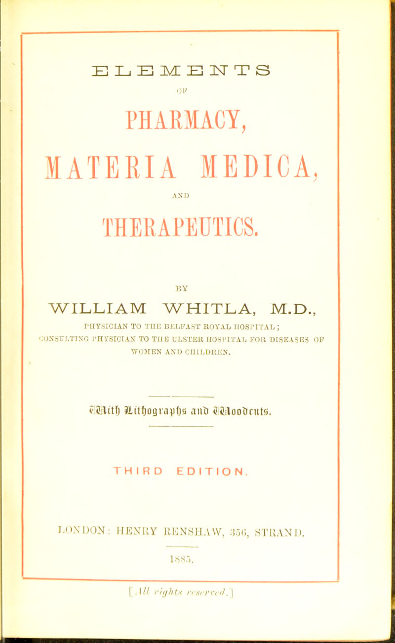 OP PHARMACY, MATERIA MEDICA, AXD THERAPEUTICS. BY WILLIAM WHITLA, M.D., rriYsiciAN TO THE dj:i.fasi' royal ijosfital ; 'JONriUI/riNG fUVSICIAX TO THE ULSTER IIOSl'ITAU FOR DISEASES OF TVOJIEN AXD CHILDREN. clJilitf) Jiilfjograpfjs nuti iJtitlootinits. THIRD EDITION. LONDON: IffiNIlY rj':x\SIlA\V, li.Vi, STllAND.