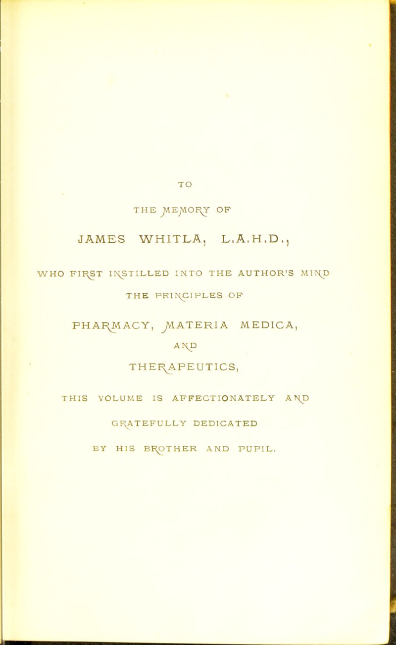 TO THE ^EJVlOPyY OF JAMES WHITLA, L.A.H.D., HO FII^T INSTILLED INTO THE AUTHOR'S MT THE PRINCIPLES OF PHAI^ACY, ^ATERIA MEDICA, A HP THEI^APEUTICS, THIS VOLUME IS AFFECTIONATELY A ?Hp GPvATEFULLY DEDICATED BY HIS BF^OTHER AND PUPIL.