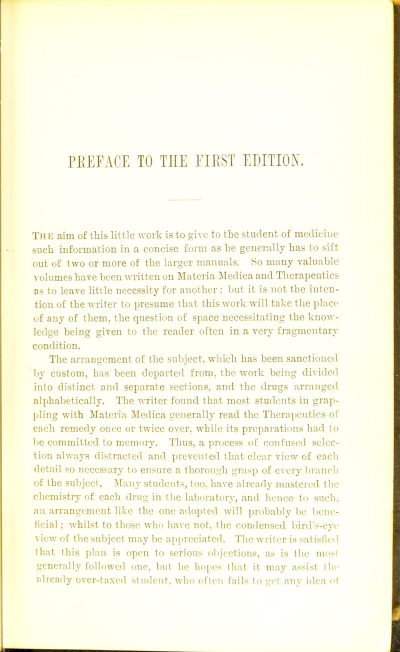 The aim of this little work is to give to the student of medicine such information in a concise form as he generally has to sift out of two or more of the larger manuals. So many valuable volumes have been written on Materia Medica and Therapeutics as to leave little necessity for another: but it is not the inten- tion of the writer to presume that this work will take the place of any of them, the question of space necessitating the know- ledge being given to the reader often in a very fragmentary condition. The arrangement of the sul\jcct. which has been sanctioned })j custom, has been departed from, the work being divided into distinct and separate sections, and the drugs arranged alphabetically. The writer found that most students in grap- pling with Materia Medica generally read the Therapeutics of each remedy once or twice over, while its preparations had to 1)6 committed to memory. Thus, a process of confused selec- tion always distracted and prevented that clear view of each detail so ncccsfary to ensure a thorough grasp of every hraneli of the subject. Many students, too, have already mastered the cliemistry of each dru'j,- in Ihe laboratory, atid hence in such, an arrangement like the one adopted will probably be liene- liciai ; whilst to those who have not, the condensed bird's-eye view of the subject may bo appreciated. 'I'lie writer is satisfied that this plan is open to serious olijcctions, as is the moM generally followed one, but he hopes that it may assist llir ;drcaily over-laxed student, who often fails tn gel any idea nl