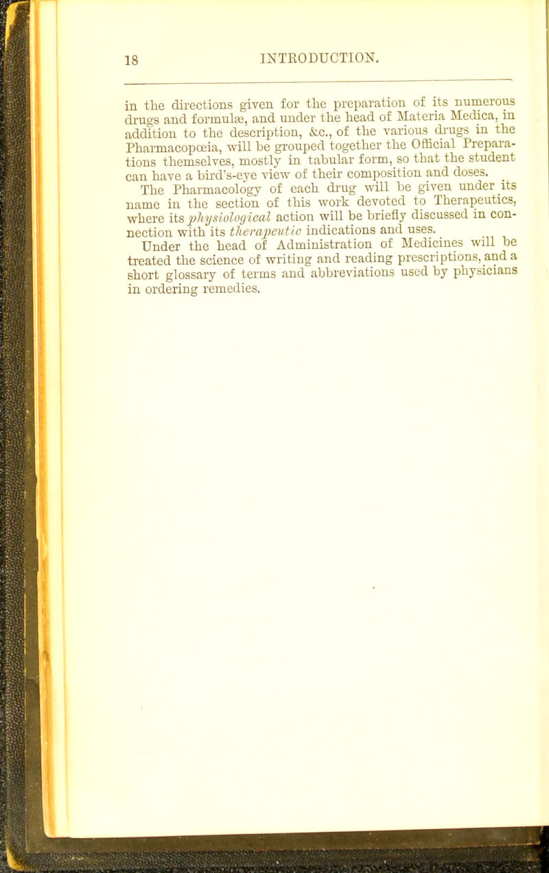 in the directions given for the preparation of its numerous drugs and formula, and under the head of Materia Medica, in addition to the description, &c., of the various di-ugs in the Pharmacopoeia, will be grouped together the Official Prepara- tions themselves, mostly in tabular form, so that the student can have a bu-d's-eye view of their composition and doses. The Pharmacology of each drug will be given under its name in the section of this work devoted to Therapeutics, where its jjhysioloyical action will be briefly discussed in con- nection with its therapeutic indications and uses. Under the head of Administration of Medicines will be treated the science of writing and reading prescriptions, and a short glossary of terms and abbreviations used by physicians in ordering remedies.