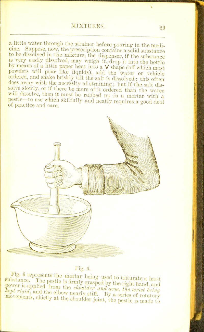 a_little water thi'ongli the strainer before pourino- iu the medi- cine. Suppose, now, the prescription contains a solid substance to be dissolved m the mixture, the dispenser, if the substance IS very easily dissolved, may weigh it, drop it into the bottle by means of a little paper bent into a V shape (oif Avhich most powders wiU pour like liquids), add the water or vehicle ordered, and shake briskly till the salt is dissolved; this often does away with the necessity of straining; but if the salt dis- solve sloAvly, or if there be more of it ordered than the water will dissolve, then it must be rubbed up iu a mortar with a pestle-to use which skilfully and neatly reciuii-es a good deal of practice and care. l''ig. (1. Fig. 6 represents the moiiar beiii'^ used f,, irn„,.n*„ „ i , y/t / and Uiu elljow near V s( f1' P.v =r,,.;„r. c - , movements Hiipdv ni fi, J'^-'.^ S'lin J>.\ a senes of: rolalorv '.mems, chiellj at the slioulder joint, the pestle is made to