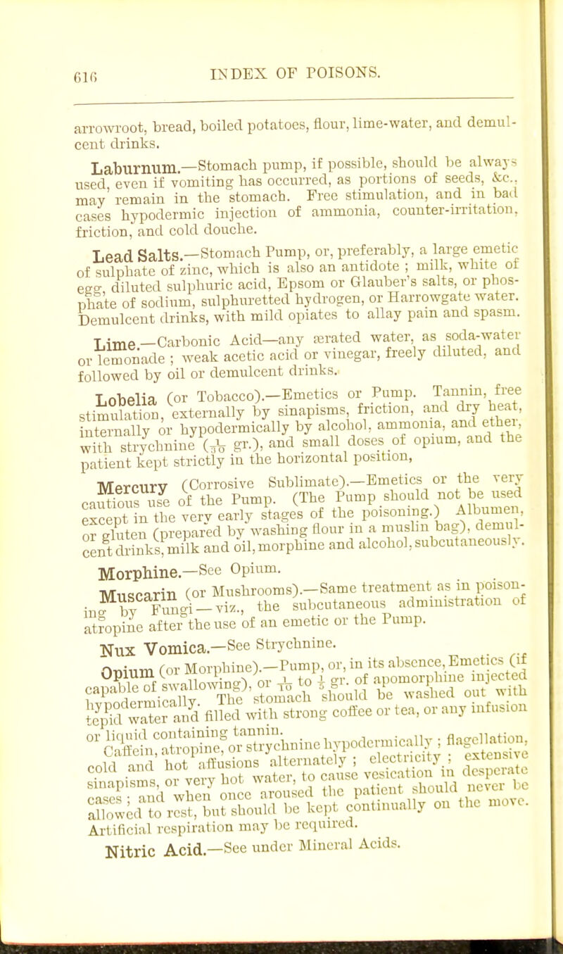 arrowroot, bread, boiled potatoes, flour, lime-water, and demul- cent drinks, Laburnum.—Stomach pump, if possible, should be always used even if vomiting has occurred, as portions of seeds, See. may' remain in the stomach. Free stimulation, and in bad cases hypodermic injection of ammonia, counter-irritation, friction, and cold douche. Lead Salts-Stomach Pump, or, preferably, a large emetic of sulphate of zinc, which is also an antidote ; milk, white ot eeg diluted sulphuric acid, Epsom or Glauber's salts, or phos- nhate of sodium, sulphuretted hydrogen, or Harrowgate water. Demulcent drinks, with mild opiates to allay pain and spasm. Lime-Carbonic Acid—any asrated water as soda-water or lemonade ; weak acetic acid or vinegar, freely diluted, and followed by oil or demulcent drmks. Lobelia (or Tobacco).—Emetics or Pump. Tannin, free stimulation, externally by sinapisms, friction, and dry heat, internally or hypodermically by alcohol, ammonia, and ethei-^ wUh stiychnine (,V gr.), and small doses of opium, and the patient kept strictly in the horizontal position, Mercurv (Corrosive Sublimate).-Emetics or the very- cautious use af the Pump. (The Pump should not be used except in the very early stages of the poisoning.) Albume^^, or gluten (prepared by washing flour in a mushn bag), demul- cLt Sks^^milk and 6il,morpWne and alcohol,subcutaneously. Morphine.—See Opium. Mnqcarin (or Mushrooms).-Same treatment as m poisou- inJ^by Fung^-viz., the subcutaneous admmistration of Sropine aftei theuse of an emetic or the Pump. NUX Vomica.—See strychnine. nr^inm (or Morphine).-Pump, or, in its absence. Emetics (if ca^^Uo^, or^- --^2 fiE wSSling cl^ffee or tea, or any infusion °'aS.'SS?cS;^tainc hypodermically ; flagellation, cow ai d hot^ Ssions 'alternately ; electricity ; extensive coKi aiui , , ^.,_(.p,. to cause vesication in despciatc sinapisms or ve y ^^f^^ .^ient should never be S^^lcd ^rSfbutS^be kept cUnually on the move. Artificial respiration may be required. Nitric Acid.—See under Mineral Acids.