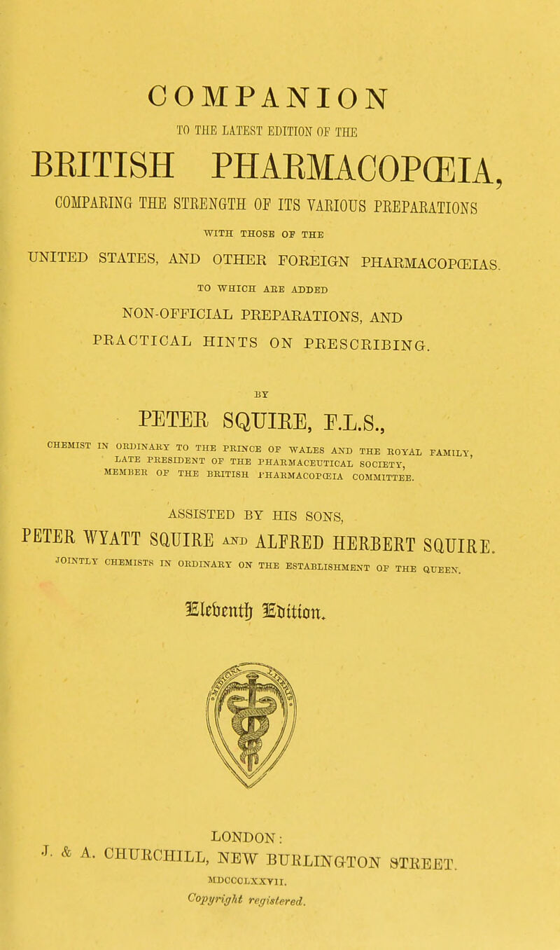 TO THE LATEST EDITION OF THE BRITISH PHAEMACOPCEIA, COMPAEING THE STRENGTH OF ITS VARIOUS PREPARATIONS WITH THOSE OF THE UNITED STATES, AND OTHER FOREIGN PHARMACOPOEIAS. TO WHICH ABE ADDED NON-OFFICIAL PREPARATIONS, AND PRACTICAL HINTS ON PRESCRIBING. BY PETEB SQUIRE, E.L.S., CHEMIST IN ORDINARY TO THE PRINCE OF WALES AND THE ROYAL FAMILY LATE PRESIDENT OF THE PHARMACEUTICAL SOCIETY, MEMBER OF THE BRITISH PHARMACOPOEIA COMMITTEE. ASSISTED BY HIS SONS, PETER WYATT SQUIRE a*b ALFRED HERBERT SQUIRE. JOINTLY CHEMISTS IN ORDINARY ON THE ESTABLISHMENT OF THE QUEEN. ISiefantfj 3£tuttoit. LONDON: A. CHURCHILL, NEW BURLINGTON STREET. MDCCOLXXY1I. Copyright registered.