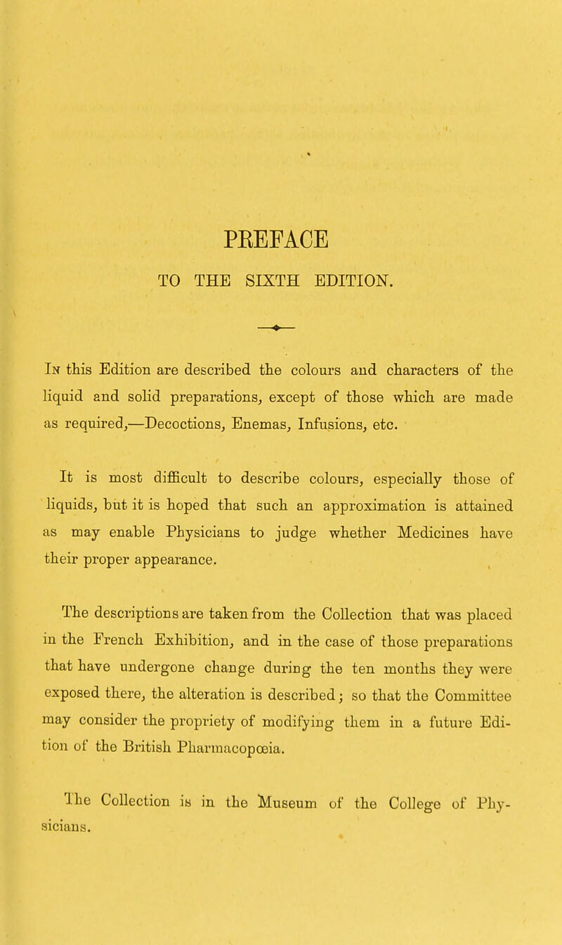 TO THE SIXTH EDITION. In this Edition are described the colours aud characters of the liquid and solid preparations, except of those which are made as required,—Decoctions, Enemas, Infusions, etc. It is most difficult to describe colours, especially those of liquids, but it is hoped that such an approximation is attained as may enable Physicians to judge whether Medicines have their proper appearance. The descriptions are taken from the Collection that was placed in the French Exhibition, and in the case of those preparations that have undergone change during the ten months they were exposed there, the alteration is described; so that the Committee may consider the propriety of modifying them in a future Edi- tion of the British Pharmacopoeia. Ihe Collection is in the Museum of the College of Phy- sicians.