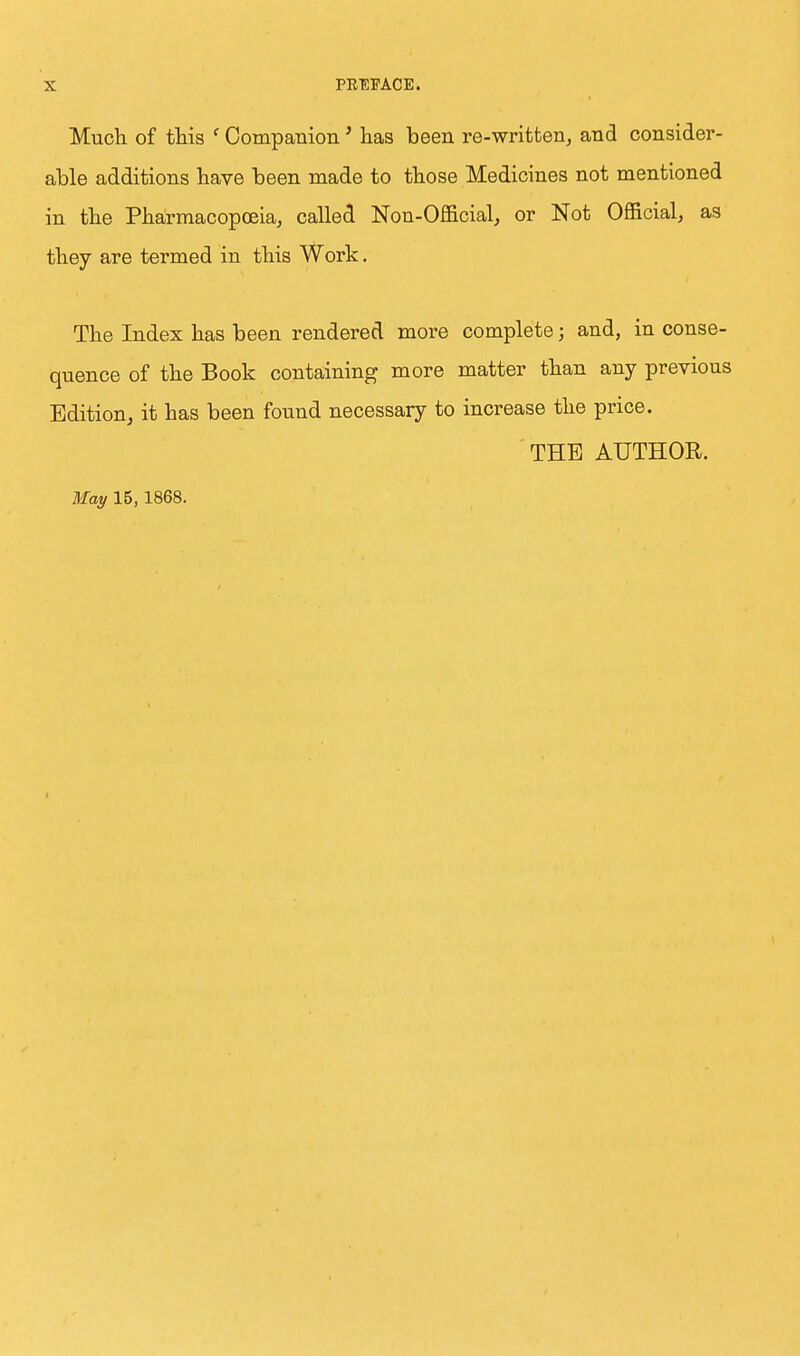 Much of this (Companion' has been re-written, and consider- able additions have been made to those Medicines not mentioned in the Pharmacopoeia, called Non-Official, or Not Official, as they are termed in this Work. The Index has been rendered more complete; and, in conse- quence of the Book containing more matter than any previous Edition, it has been found necessary to increase the price. THE AUTHOR.