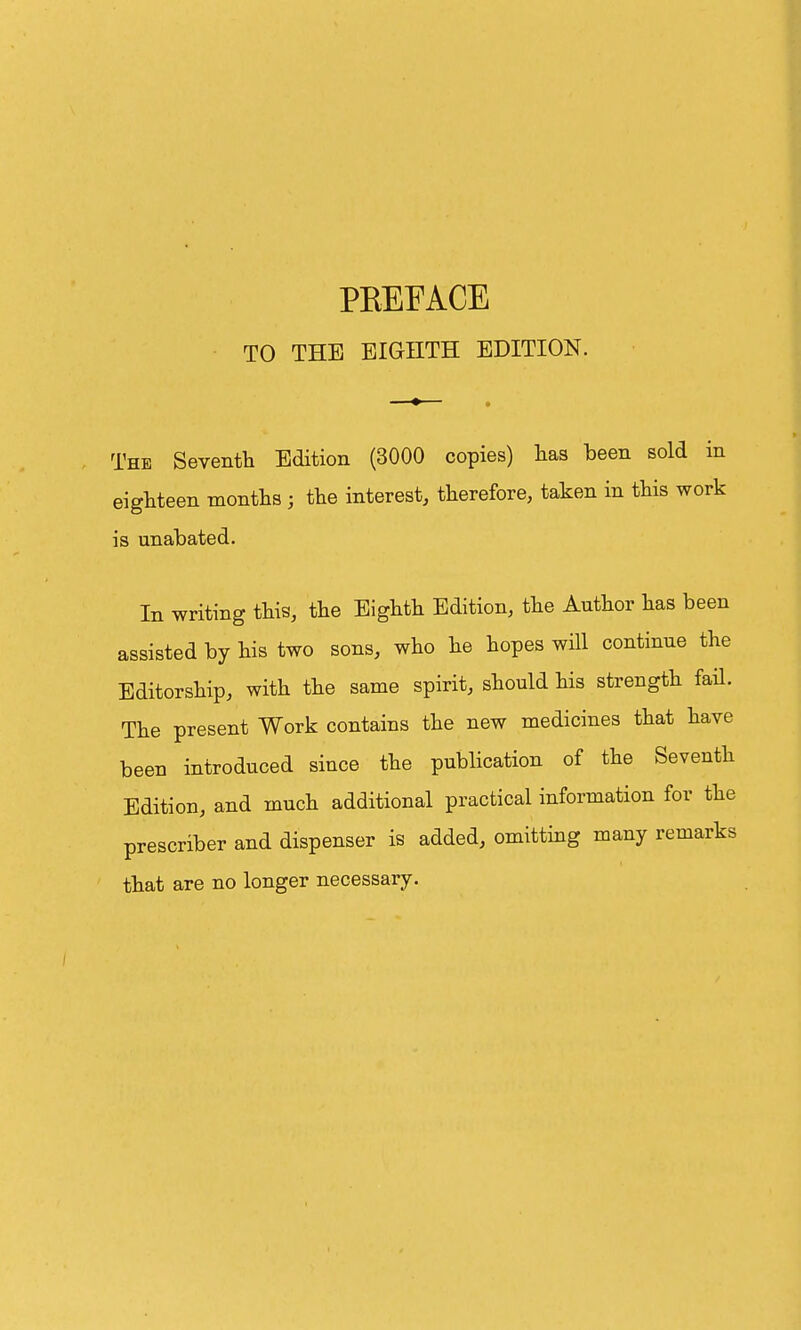 TO THE EIGHTH EDITION. The Seventh Edition (3000 copies) has been sold in eighteen months ; the interest, therefore, taken in this work is unabated. In writing this, the Eighth Edition, the Author has been assisted by his two sons, who he hopes will continue the Editorship, with the same spirit, should his strength fail. The present Work contains the new medicines that have been introduced since the publication of the Seventh Edition, and much additional practical information for the prescriber and dispenser is added, omitting many remarks that are no longer necessary.