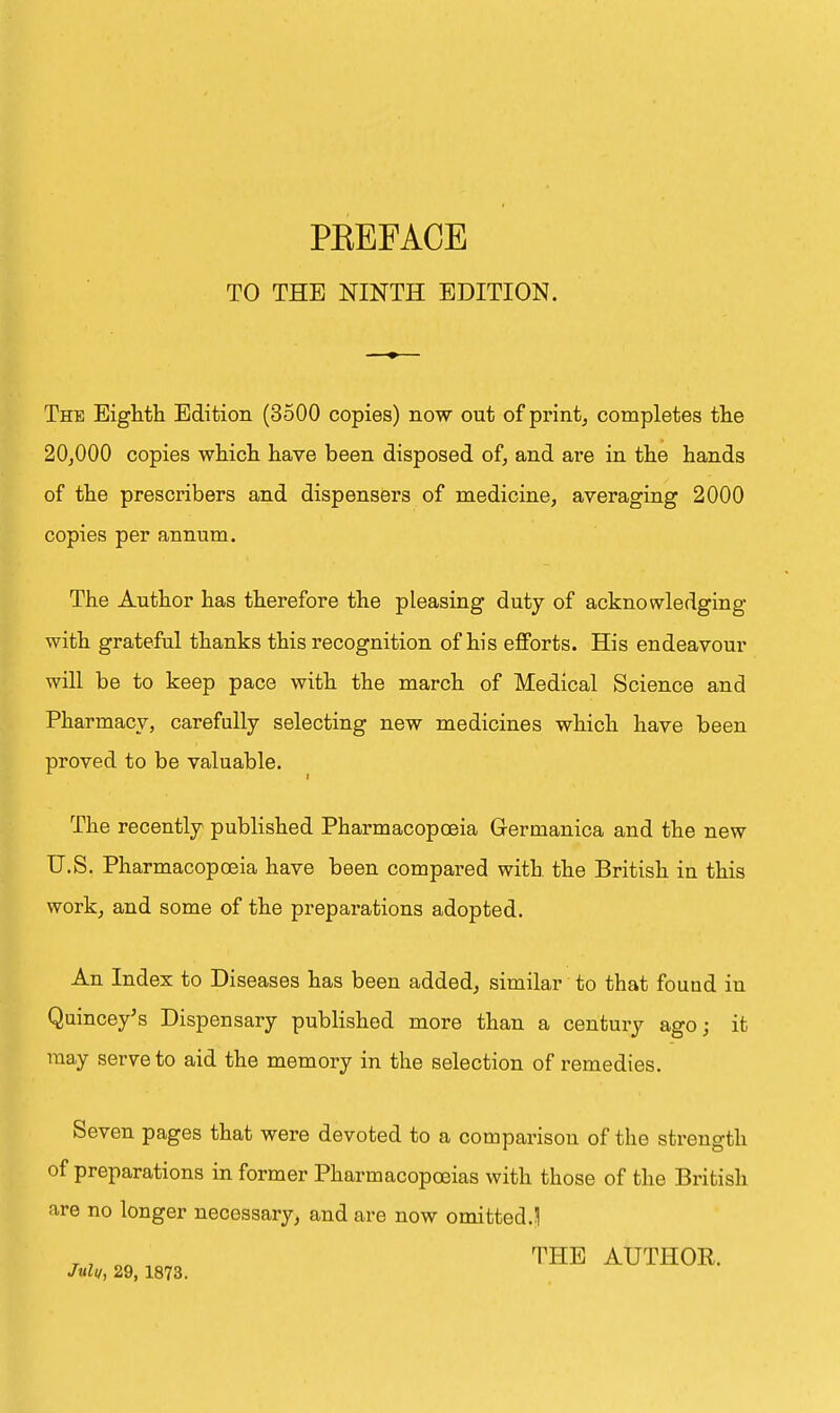 TO THE NINTH EDITION. The Eighth Edition (3500 copies) now out of print, completes the 20,000 copies which have been disposed of, and are in the hands of the prescribers and dispensers of medicine, averaging 2000 copies per annum. The Author has therefore the pleasing duty of acknowledging with grateful thanks this recognition of his efforts. His endeavour will be to keep pace with the march of Medical Science and Pharmacy, carefully selecting new medicines which have been proved to be valuable. The recently published Pharmacopoeia Germanica and the new U.S. Pharmacopoeia have been compared with the British in this work, and some of the preparations adopted. An Index to Diseases has been added, similar to that found iu Quincey's Dispensary published more than a century ago; it may serve to aid the memory in the selection of remedies. Seven pages that were devoted to a comparison of the strength of preparations in former Pharmacopoeias with those of the British are no longer necessary, and are now omitted.] ., nn ' THE AUTHOR.