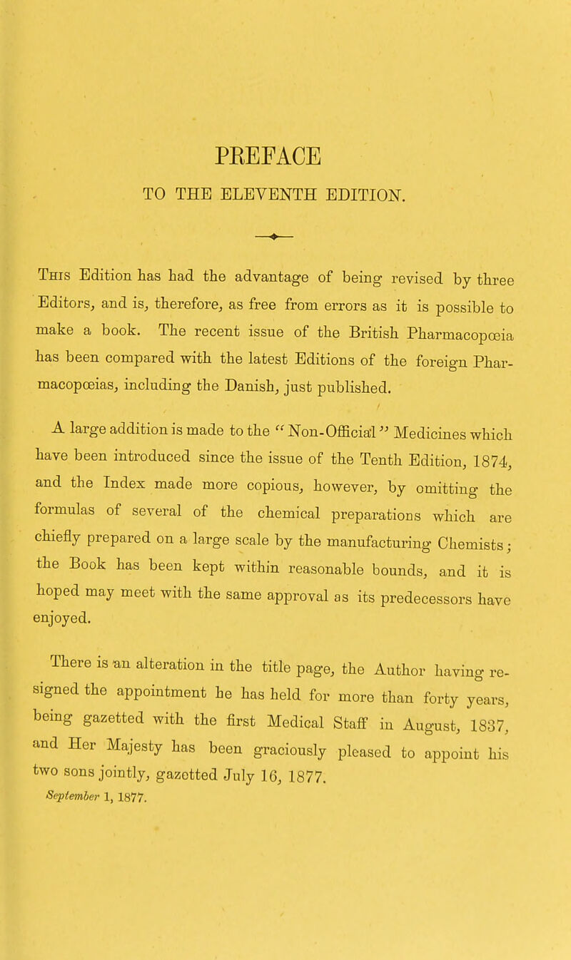 TO THE ELEVENTH EDITION. This Edition has had the advantage of being revised by three Editors, and is, therefore, as free from errors as it is possible to make a book. The recent issue of the British Pharmacopoeia has been compared with the latest Editions of the foreign Phar- macopoeias, including the Danish, just published. A large addition is made to the  Non-Official Medicines which have been introduced since the issue of the Tenth Edition, 1874, and the Index made more copious, however, by omitting the formulas of several of the chemical preparations which are chiefly prepared on a large scale by the manufacturing Chemists; the Book has been kept within reasonable bounds, and it is hoped may meet with the same approval as its predecessors have enjoyed. There is nn alteration in the title page, the Author having re- signed the appointment be has held for more than forty years, being gazetted with the first Medical Staff in August, 1837, and Her Majesty has been graciously pleased to appoint his two sons jointly, gazetted July 16, 1877. September 1, 1877.