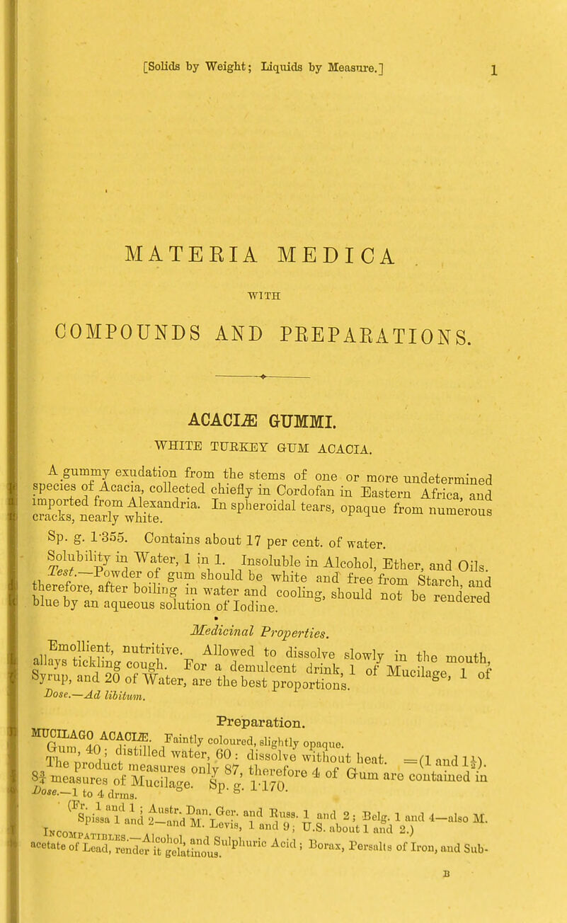 MATEEIA MEDICA WITH COMPOUNDS AND PEEPAKATIONS. ACACIiE GTJMMI. WHITE TUKKEY GUM ACACIA. A gummy exudation from the stems of one or more undetermined species of Acacia collected chiefly in Cordofan in Eastern Africa, and ZSES^SS^ *«Vpaoue from numerous Sp. g. 1-355. Contains about 17 per cent, of water. Solubility in Water, 1 in 1. Insoluble in Alcohol, Ether, and Oils. T^.-Powder of gum should be white and free from Starch and therefore, after boiling iu water and cooling, should no? be rendered blue by an aqueous solution of Iodine. xeuuerea Medicinal Properties. Emollient, nutritive. Allowed to dissolve slowly in the mouth allays tickling cough. For a demulcent drink 1 of Mucilate 1 „f Syrup, and 20 of Water, are the best proportions MuCllaSe' 1 of Dose.—Ad lib Hum. Preparation. The n,n i5 ?BtlUed Water' 60 : dissolve with™* heat. =(1 and W Dose.—1 to 4 drms. or L™»7.tirSl™„1u?,li'l'ric Aci; BorM'Pers' »r **• B