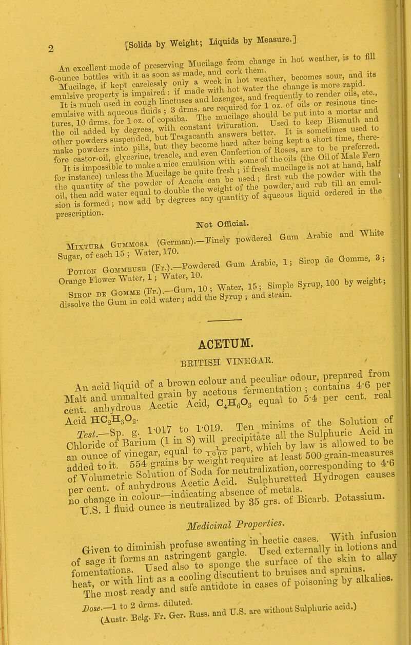 An excellent .ode of pressing Mucilage W change in hot weather, is to fill 6-ounce bottles with it as soon «.made and oo^f^. ^ it8 Mucilage, if kept careless y only a^ m ^ change i8 d emulsive property is impaired -J*™™ and frequently to render oils etc., It is much used in cough hnctuses andloenge» H Qr regmou8 t,nc emulsive with aqueous fluids ; 8dnn,» lequned io i ^ & ^ tures, 10 drms. for 1 oz. of copaiba. The JgJJJ^ Uged ^ keep Bismuth and the oil added by degrees, with constant »iturauon SOraetimes used to o hei powders suspended, but Tragacanth *^n- k^t a short time, there- S powders into pills, but hey become hard ^jg^* m t0 be preferred, fore castor-oil, glycerine, treacle, and ev*^f^rf theoila'(tile OH of Male Fern It is impossible to make a nice emulsion wnn mucQage is not at hand half for J) unless the Mucilage,b|> quite Je^h f & sh ^ ^ ^ the quantity of the °faj^e wSght of he powder, and rub till an emul ^ntfo^ a*U60U9 ^ 01 prescription Hot Official. to. Gummosa (^-^ P*- *» * ^ Sag,,-, of each 15; Water, 170. Or.agePlow.v Water,1, Water, ^ 100 bjweigMi ACETUM. BEITISH VINEGAR. An acid Houid of a ^t^SS^S^^ s'T^ris^rw:Vi - •* p- ~* ^ AcidH02H3O2. of tbe Solution of of Volume Solo - of Sod., ™Hydrogen Muses TJ S. 1 fluid, ounce is neutralized u_) to Medicinal Properties. Given to diminish &^fS of sage it fern* an f ^Xlfonge the surface of the slun to allay fomentations. Used also to *pon»e igeg aud aiUS befe°ZthrX-d Cs°a?e n^in cases of poison** b, a^e,