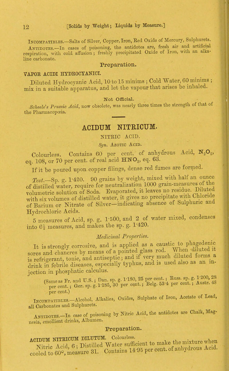 Incompatibles.—Salts of Silver, Copper, Iron, Eed Oxide of Mercury, Sulphurate. Antidotes.—In eases of poisoning, the antidotes are, fresh air and artificial respiration, with cold affusion; freshly precipitated Oxide of Iron, with an alka- line carbonate. Preparation. VAPOR ACIDI HYDEOCYANICI. Diluted Hydrocyanic Acid, 10 to 15 minims ; Cold Water, GO minims ; mix in a suitable apparatus, and let the vapour that arises be inhaled. Wot Official. ScJieele's Prussia Acid, now obsolete, was nearly three times the strength of that of the Pharmacopoeia. ACIDUM NITRICUM. NITEIC ACID. Syn. Azotic Acid. Colourless. Contains 60 per cent, of anhydrous Acid, N205, eq. 108, or 70 per cent, of real acid HN03, eq. 63. If it be poured upon copper filings, dense red fumes are formed. Test —Sp g 1-420. 90 grains by weight, mixed with half an ounce of distilled water, require for neutralization 1000 grain-measures of the volumetric solution of Soda. Evaporated, it leaves no residue. Diluted with six volumes of distilled water, it gives no precipitate with Chloride of Barium or Nitrate of Silver-indicating absence of Sulphuric and Hydrochloric Acids. 5 measures of Acid, sp. g. 1-500, and 2 of water mixed, condenses into 64 measures, and makes the sp. g. 1-420. Medicinal Properties. It is strongly corrosive, and is applied as a causticto P%denie sores and chancres by means of a pointed glass rod. Wher, fluted it is refrigerant, tonic, and antiseptic; and if very much diluted ioiins a drink in febrile diseases, especially typhus, and is used also as an in- jection in phosphatic calculus. (Same as Fr. and U.S.; Dan. sp. g. 1-180, 25 P« cent.; Buss. sp. g. 1-200, 28 per cent.; Ger. sp. g. 1-185, 30 per cent., Belg. 53-4 per cent.; Austr. 48 per cent.) UrcOMPATiBMB.-Aloohol, Alkalies, Oxides, Sulphate of Iron, Acetate of Lead, all Carbonates and Sulphurate. Antidotes.—In case of poisoning by Nitric Acid, the antidotes are Chalk, Mag- nesia, emollient drinks, Albumen. Preparation. 7o™^Scie„tto make the nature when