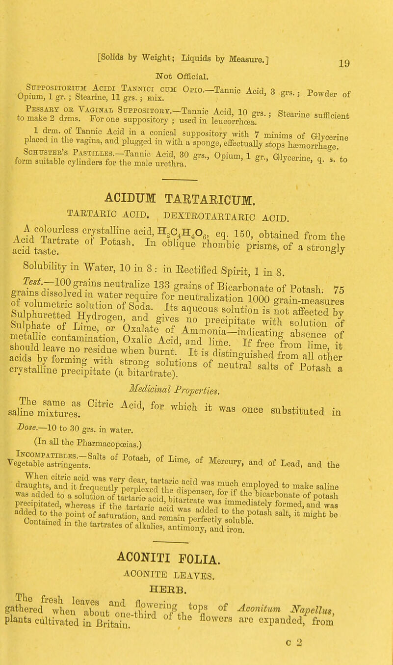 Mot Official. Suppositorium Acidi Tannici cum Orio.-Tannic Acid, 3 grs. , Powder of Opium, 1 gr. j Stearine, 11 grs.; mix. 5 ' jrowaer < Pessary oe Vaginal Suppository.—Tannic Acid 10 <*rs • St-™,.;™ «• • to make 2 drms. For one suppository ; used in WrnL. ' ™ 8UiEclenfc ,11 ^'f Tanic Acid /n a 1COnical suPPosifc°ry with 7 minims of Glycerine placed m the vagina, and plugged in with a sponge, effectually stops hemorrhage Schuster's Pastilles—Tannic Acid, 30 °rs Onium 1 m™„ • . form suitable cylinders for the male urethra  ' P ' g ' 5- s- *> ACIDUM TARTARICUM. TARTARIC ACID. DEXTROTARTARIC ACID. acid ta^te! ' In °bliqUe Mic of • strongly Solubility in Water, 10 in 8 : in Eectified Spirit, 1 in 8. Test.—lOO grains neutralize 133 grains of Bicarbonate of Potash 7^ grams dissolved in water require ^neutralization loSo^grain-measured & Hvdr °f ItS aqU60US S0luti0n is -raCted bv sSZte^S^f^^f617?*110 PreciPitate solution of ssifof crystalline precipitate (a bitartrate). °f P°tash a Medicinal Properties. saltae m~ °* * wWch * ™ one. substituted in Z>o*e.—10 to 30 grs. in water. (In all the Pharmacopoeias.) iSSt'S^S?* °f POtaSh' <* °! -d of Lead, »d ft. •^^i^S^SbdffiS^ much e^ed ,o »h 8„iM ACONITI FOLIA. ACONITE LEAVES. Th HERB, gathe^ of Aconitum Napellus, plants cultivated in Britain. GrS are exPauded, from