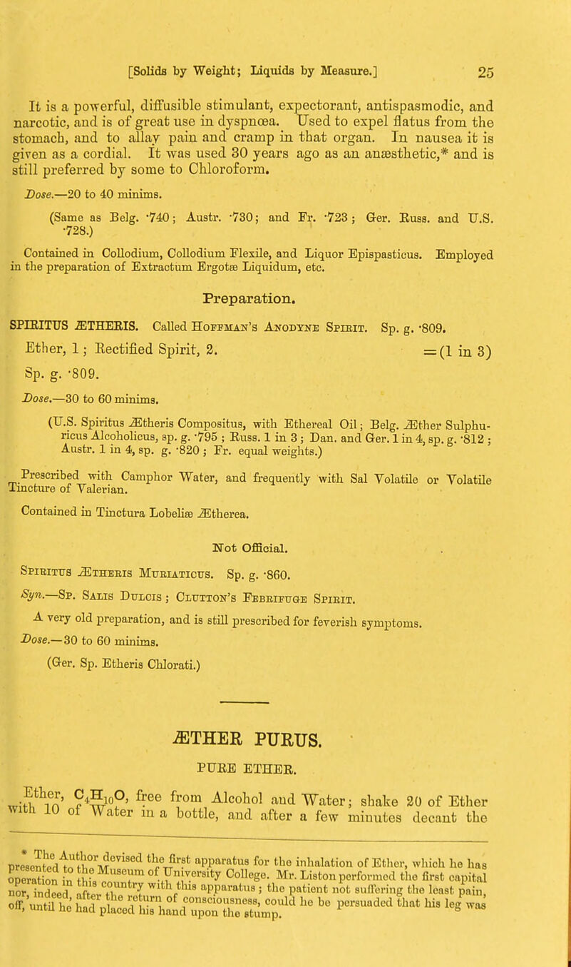 It is a powerful, diffusible stimulant, expectorant, antispasmodic, and narcotic, and is of great use in dyspnoea. Used to expel flatus from the stomach, and to allay pain and cramp in that organ. In nausea it is given as a cordial. It was used 30 years ago as an anaesthetic,* and is still preferred by some to Chloroform. Dose.—20 to 40 minims. (Same as Belg. 740; Austr. -730; and Fr. -723 ; Ger. Euss. and U.S. •728.) Contained in Collodium, Collodium Flexile, and Liquor Epispasticus. Employed in the preparation of Extractum Ergota3 Liquidum, etc. Preparation. SPIEITUS 2ETHERIS. Called Hoffman's Anodtne Spebit. Sp. g. -809. Ether, 1; Rectified Spirit, 2. =(1 in 3) Sp. g. -809. Dose.—30 to 60 minims. (U.S. Spiritus .Etheris Compositus, with Ethereal Oil; Belg. Mther Sulphu- ricus Alcoholicus, sp. g. 795 ; Euss. 1 in 3 ; Dan. and Ger. 1 in 4, sp. g. 812 ; Austr. 1 in 4, sp. g. -820 ; Fr. equal weights.) Prescribed with Camphor Water, and frequently with Sal Volatile or Volatile Tincture of Valerian. Contained in Tinctura Lobelia? ^Etherea. Wot Official. SPIEITTTS 2ETHEEIS MUBIATICUS. Sp. g. -860. Syn,—Sp. Salis Dtocis ; Clutton's Febrifuge Spieit. A very old preparation, and is still prescribed for feverish symptoms. Dose.— 30 to 60 minims. (Ger. Sp. Etheris Chlorati.) iETHER PURUS. PUEE ETHEE. «nStlXien ?4S-10°' f-ee from Alcoho\ and Water; shake 20 of Ether with 10 ot Water m a bottle, and after a few minutes decant the esentPd^o tt°rMeV1S aPParatus for inhalation of Ether, which he has Son n £S r °f tVnrersity CoUeg°- Mr. Liston performed the first capital no indeed fctijaA*1- 5 the Patient °fc M^ the least g£ presented operation