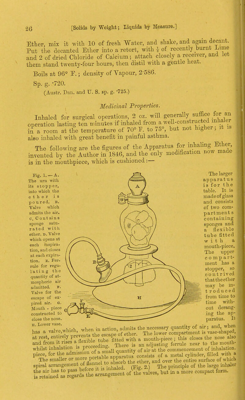 Ether, mix it with 10 of fresh Water, and shake, and again decant. Put the decanted Ether into a retort, with \ of recently burnt Lime and 2 of dried Chloride of Calcium; attach closely a receiver, and let them stand twenty-four hours, then distil with a gentle heat. Boils at 96° E.; density of Vapour, 2-586. Sp. g. -720. (Austr. Dan. and TJ. S. sp. g. '725.) Medicinal Properties. Inhaled for surgical operations, 2 oz. will generally suffice for an operation lasting ten minutes if inhaled from a well-constructed inhaler hi a room at the temperature of 70° F. to 75°, but not higher; it is also inhaled with great benefit in painful asthma. The following are the figures of the Apparatus for inhalingJEther invented by the Author in 184.6, and the only modification now made is in the mouthpiece, which is cushioned:— Kg. 1. — A. The urn with its stopper, into which the ether i a poured, b. Valve which admits the air. C. Contains sponge satu- rated with ether. D. Valve which opens at each inspira- tion, and closes at each expira- tion, js. Fer- rule for regu- lating the quantity of at- mospheric air admitted. p. Valve for the escape of ex- pired air. o. Mouth - piece constructed to close the nose. H. Lower vase. The larger apparatus is for the table. It is made of glass and consists of two com- partment s containing sponges and a flexible tube fitted with a mouth-piece. The upper compart- ment has a stopper, so contrived that the ether may be in- t roduced from time to time with- out derang- ing the ap- paratus. It x. n ™1vp which when in action, admits the necessary quantity of air; and, when has a valye.wnicn, meu > compartment is vase-shaped, at rest, en irely prevents thescape ^ . ^ closes the nose also and from it rises a flexible tube fitted witn a mo p , the mouth- whilst inhalation is P^^Luuanti y oTarrS ffcommenoement of inhalation, piece, for the admission 0f a metal cyUnder, filled with a The smaller or more portob e PP^* X f^over the entire surface of winch spiral «¥^^J^tflSb Fig 2 The principle of the large inhaler K£5 2 J££S. t£££« of(thge valves, but^n a more compact form.