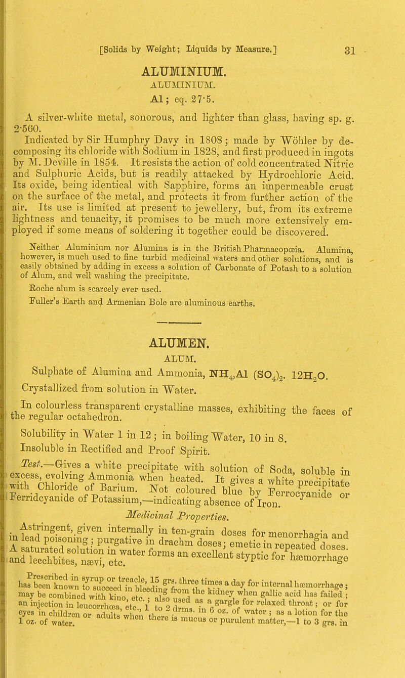 ALUMINIUM. ALUMINIUM. Al; eq. 27-5. A silver-white metal, sonorous, and lighter than glass, having sp. g. 2o(K). Indicated by Sir Humphry Davy in 1808; made by Wohler by de- composing its chloride with Sodium in 1828, and first produced in ingots by M. Deville in 1854. It resists the action of cold concentrated Nitric and Sulphuric Acids, but is readily attacked by Hydrochloric Acid. Its oxide, being identical with Sapphire, forms an impermeable crust on the surface of the metal, and protects it from further action of the air. Its use is limited at present to jewellery, but, from its extreme lightness and tenacity, it promises to be much more extensively em- ployed if some means of soldering it together could be discovered. Neither Aluminium nor Alumina is in the British Pharmacopoeia. Alumina, however, is much used to fine turbid medicinal waters and other solutions, and is easily obtained by adding in excess a solution of Carbonate of Potash to a solution of Alum, and well washing the precipitate. Eoche alum is scarcely ever used. Fuller's Earth and Armenian Bole are aluminous earths. ALUMEN. ALUM. Sulphate o£ Alumina and Ammonia, NH4,A1 (S04)2. 12H00. Crystallized from solution in Water. In colourless transparent crystalline masses, exhibiting the faces of the regular octahedron. Solubility in Water 1 in 12 • in boiling Water, 10 in 8. Insoluble in Eectified and Proof Spirit. JZfetf.—Gives a white precipitate with solution of Soda, soluble in excess evolving Ammonia when heated. It gives a white pSLte with Chloride of Barium. Not coloured blue by FerrocvanX Z Femdcyamde of Potassium,-indicatiug absence of Iron 7 Medicinal Properties. Astringent given internally in ten-grain doses for menorrWia and in ad poisoning ; purgative iu drachmdoses; emetic iSteS'doS. A saturated solution in water forms an ptpoIIpnf «*™*;« / Pi ? and leechbites, naavi, etc. excellent styptic for haemorrhage 1 JbrnriWn SSSdtauSiLRiS fcwl8 a ^ f°r hMorrhage, may be combined wMx So etc nUgn i ^ W]len Sallic acid has failed > ^ Section in Zco^rkTl t 2 7 ? 1'^H f°r reIaXed thro,lt« or eyes in children o• adX when thlri * ° °Z' °f, wotor ; as a lotion for th* 1 oz. of water. there 18 mucus or PU*uleat matter-1 to 3 grs. in