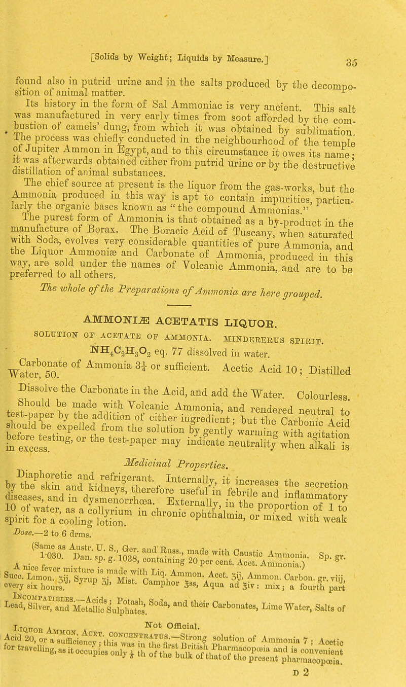found also in putrid urine and in the salts produced by the decompo- sition of animal matter. 1 Its history in the form of Sal Ammoniac is very ancient. This salt was manufactured in very early times from soot afforded by the com t bustion of camels' dung, from which it was obtained by sublimation The process was chiefly conducted in the neighbourhood of the temple of Jupiter Amnion in Egypt, and to this circumstance it owes its name • it was afterwards obtained either from putrid urine or by the destructive distillation of animal substauces. The chief source at present is the liquor from the gas-works, but the Ammonia produced m this way is apt to contain impurities, particu- larly the organic bases known as the compound Ammonias  The purest form of Ammonia is that obtained as a by-product in the manufacture ot Borax. The Boracic Acid of Tuscan/ when saturated with Soda, evolves very considerable quantities of pure Ammonia, and the Liquor Ammoniae and Carbonate of Ammonia, produced in this way are sold under the names of Volcanic Ammonia, and are to be preferred to all others. The whole of the Preparations of Ammonia are here grouped. AMMONIA ACETATIS LIQUOB. SOLUTION OF ACETATE OE AMMONIA. MLNDEKEBTJS SPIRIT. NH4C2H302 eq. 77 dissolved in water. Wat'etTo.'6 °f Amm°nia H °V SUfEcient- Acetic Acid 10! Dilated Dissolve the Carbonate in the Acid, and add the Water. Colourless Should be made with Volcanic Ammonia, and rendered neutral to test-paper by the addition of either ingredient • but th?n«Jh - i Medicinal Properties. Dose.—2 to 6 drms. (Saimoe3oas Amn% :ouc\Rusa-' ™d0 with Castic ■ Sp. » A ni™ f . P' g' ' COntaimnS 20 Per cent. Acet. Ammonia.) 1 ° ^^^^^^&^A^ 3ij, Ammo,, Carbon. g,viu, every six hours. 3 P ^ <»nphor *ss, Aqua ad giv: mix, a fourth part ^T^t^MetSil^30^ thGir Carboniltes' Lime Water, Salts of Lionn A Not Official. ^Vl'.™^^ih?,'0,D,^TO--s'~8 »ol„lio„„f Acetic D 2