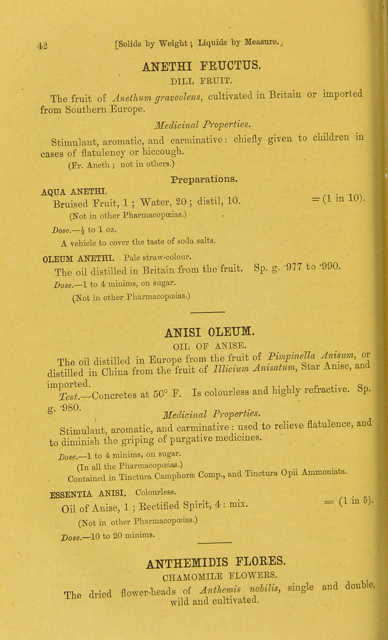 ANETHI FRUCTUS. DILL FRUIT. The fruit of Anethum graveolens, cultivated iu Britain or imported from SouthernEurope. Medicinal Properties. Stimulant, aromatic, and carminative: chiefly given to children in cases of flatulency or hiccough. (Ft. Aneth ; not in others.) Preparations. AQUA ANETHI. Bruised Fruit, 1; Water, 20; distil, 10. - (1 in 1U). (Not in other Pharmacopoeias.) Dose.—i to 1 oz. A vehicle to cover the taste of soda salts. OLEUM ANETHI. Pale straw-colour. The oil distilled in Britain from the fruit. Sp. g. 977 to -990. Dose.—1 to 4 minims, on sugar. (Not in other Pharmacopoeias.) ANISI OLEUM. OIL OF ANISE. The oil distilled in Europe from the fruit of Pimpinella Anisum, or distilled in China from the fruit of Illicit Anuatum, Star Anise, and ^S^-Concretes at 50° f. Is colourless and highly refractive. Sp. S' 98° Medicinal Properties. Stimulant, aromatic, and carminative: used to relieve flatulence, and to diminish the griping of purgative medicines. Dose.—l to 4 minims, on sugar. (In all the Pharmacopoeias.) Contained in Tinctnra Camphor* Comp., and Tiuctnra Opu Ammoiuata. ESSENTIA ANISI. Colourless. Oil of Anise, 1 ; Eectified Spirit, 4 : mix. = 0 ™ °> (Not in other Pharmacopoeias.) j)ose __10 to 20 minims. ANTHEMIDIS FL0RES. CHAMOMILE FLOWERS. The dried flower-heads of Anthemis nohilis, single and double ■wild and cultivated.