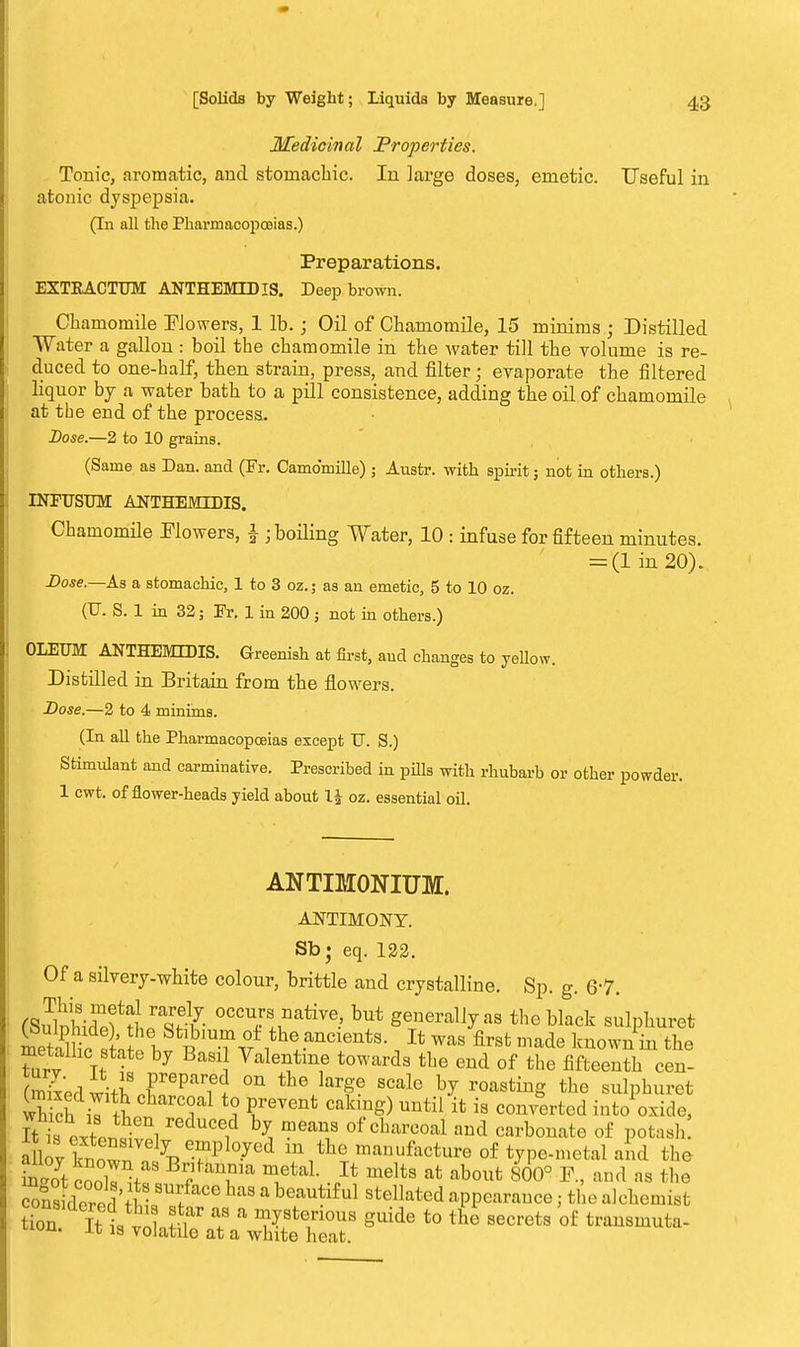 Medicinal Properties. Tonic, aromatic, and stomachic. In large doses, emetic. Useful in atonic dyspepsia. (In all the Pharmacopoeias.) Preparations. EXTKACTUM ANTHEMIDIS. Deep brown. Chamomile Flowers, 1 lb.; Oil of Chamomile, 15 minims ; Distilled Water a gallon : boil the chamomile in the water till the volume is re- duced to one-half, then strain, press, and filter; evaporate the filtered liquor by a water bath to a pill consistence, adding the oil of chamomile at the end of the process. Dose.—2 to 10 grains. (Same as Dan. and (Fr. Camomille); Austr. with spirit; not in others.) INFUSUM ANTHEMIDIS. Chamomile Flowers, £ ; boiling Water, 10 : infuse for fifteen minutes. = (1 in 20). Dose.—As a stomachic, 1 to 3 oz.; as an emetic, 5 to 10 oz. (U. S. 1 in 32; Fr. 1 in 200 ; not in others.) OLEUM ANTHEMIDIS. Greenish at first, and changes to yellow. Distilled in Britain from the flowers. Dose.—2 to 4 minims. (In all the Pharmacopoeias except U. S.) Stimulant and carminative. Prescribed in puis with rhubarb or other powder. 1 cwt. of flower-heads yield about H oz. essential oil. ANTIM0NIUM. ANTIMONY. Sb; eq. 122. Of a silvery-white colour, brittle and crystalline. Sp. g. 6-7. fflSSiSfiirSS °CCT °ative' but generally as the black sulphuret meS i Jt was firsfc ™ade ^own in the metallic state by Basil Valentine towards the end of the fifteenth cen- (mkedwith irParfC °n the>rge scale by roasting the sulphuret h ch il Sp, i ? PrreVGnt Cab,ng) UUtil {t is verted into oxide, 7t i JfP™Z 1 r 1 ^ meaU1S °f CharCOal aud carbonate of potaah allovllw^^ly employed in the manufacture of type-metal and the inZ \oX^ BJf *T* TtaL J\ melts afc about 800° F, and as the cons dorP; Vf • 8Ur/aCe haS 8 beautlf ul stellated appearance; the alchemist %  ?  V?™0™ g^e to the secrets 'of transmuta- uuu. it is volatile at a white heat.