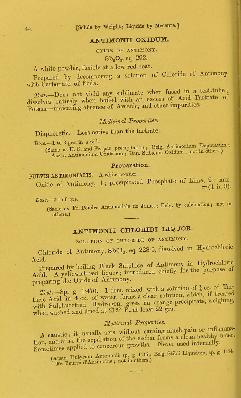 ANTIMONII OXIDUM. OXIDE OF ANTIMONY. Sb203, eq. 292. A white powder, fusible at a low red-heat. Prepared by decomposing a solution of Chloride of Antimony with Carbonate of Soda. Test— Does not yield any sublimate when fused in a test-tube; dissolves entirely when boiled with, an excess of Acid Tartrate of Potash-indicating absence of Arsenic, and other impurities. Medicinal Properties. Diaphoretic. Less active than the tartrate. j)ose,—l to 3 grs. in a pill. . (Same as TT S and Fr. par precipitation; Belg. Antimomum Depuratum ; ( Tusti^. Antimonium cUm ; Dan. Stibicum 0X1dum; not m others.) Preparation. PULVIS ANTIMONIALIS. A white powder. Oxide of Antimony, 1; precipitated Phosphate of ^^.^ Dose—2 to 6 grs. (Same as Fr. Poudre Anthnoniale de James; Belg. by calcination; not in others.) ANTIMONTI CHLOMDI LIQUOB. SOLUTION OF CHLORIDE OF ANTIMONY. Chloride of Antimony, SbCl3, eq, 228-5, dissolved in Hydrochloric ACprenared by boiling Black Sulphide of Antimony ^Hydrochloric AcTd i yeUowish-Jd liquor; introduced chiefly for the purpose of preparing the Oxide of Antimony. 7W _So g 1-470. 1 drm. mixed with a solution of i oz. of Tar- . -t A AMn 4 oz of water, forms a clear solution, which, if treated S ^ hurete°d Hylogen, gives an orange precipitate, weighing, when washed and dried at 212° P., at least 22 grs. Medicinal Properties. ^n -if nanallvacts without causing much pain or inflamma- *■ A RaftertheTeparat on of the eschar forms a clean healthy idcer. ***** ^ mterUaUy- x u (Austr Butyrum Antimonii, sp. g 1-85; Belg. Stibii Liquidum, q>. g. 1* ^ Fr Beurre d'Anthnoine ; not m others.)