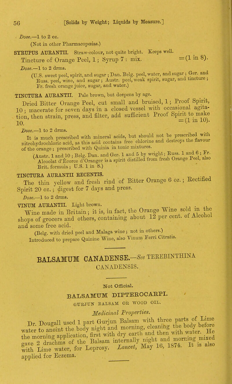 Dose.—1 to 2 oz. (Not in other Pharmacopoeias.) SYRTJPUS AUBANTLL Straw-colour, not quite bright. Keeps well. Tincture of Orange Peel, 1; Syrup 7 : mix. =(! m 8)- Dose.—1 to 2 drms. (U.S. sweet peel, spirit, and sugar ; Dan. Eelg. peel, water, and sugar; Ger. and Russ. peel, wine, and sugar ; Austr. peel, weak spirit, sugar, and tincture ; Er. fresh orange juice, sugar, and water.) TLNCTURA. ATJRANTLL Pale brown, bat deepens by age. Dried Bitter Orange Peel, cut small and bruised, 1; Proof Spirit, 10 • macerate for seven days in a closed vessel with occasional agita- tion, then strain, press, and filter, add sufficient Proof Spirit to make 1Q = (1 in 10). Dose.—1 to 2 drms. It is much prescribed with mineral acids, but should not be prescribed with nitrohvdrochloric acid, as this acid contains free chlorine and destroys the flavour of the orange ; prescribed with Quinia in tonic mixtures. (Austr. 1 and 10 ; Belg. Dan. and Ger. 1 and 5 by weight; Puss. 1 and 6 ; Fr ( Alcoolai; d'Ecorce d'Oranger is a spirit distilled from fresh Orange Peel, also Brit, formula; U.S. 1 in 8.) TINCTURA AURANTLT RECENTIS. The thin yellow and fresh rind of Bitter Orange 6 oz.; Eectmed Spirit 20 oz.; digest for 7 days and press. Dose.—1 to 2 drms. VLYUM AURANTII. Light brown. . Wine made in Britain; it is, in fact, the Orange Wine sold m the shops of grocers and others, containing about 12 per cent, of Alcohol and some free acid. (Belg. with dried peel and Malaga wine ; not in others.) Introduced to prepare Quinine Wine, also Tinum Ferri Citratis. BALSAMUM CANADENSIS-* TEREBINTHINA CANADENSIS. Not Official. BALSAMUM DIPTEROCARPI. GTJEJUN BALSAM OR WOOD OIL. Medicinal 'Properties. Dr. Dougall used 1 part Ourjun Balsam with three parte> of ,Lime wntVr to anoint the body night and morning, cleaning the body before with Lime water, for Leprosy. Lancet, May 16, 18/4. It is also applied for Eczema.