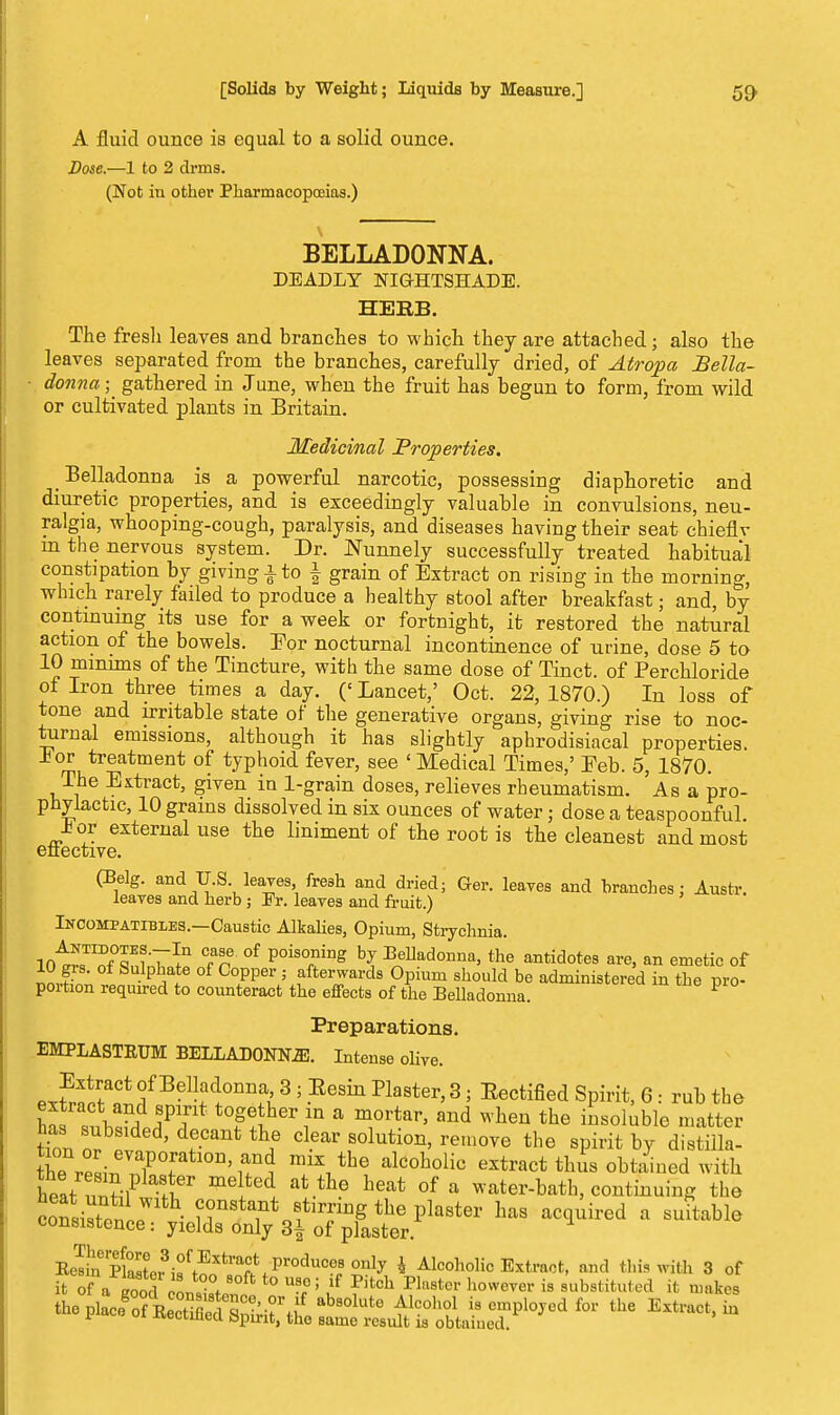 A fluid ounce is equal to a solid ounce. Dose.—1 to 2 drms. (Not in other Pharmacopoeias.) BELLADONNA. DEADLY NIGHTSHADE. HERB. The fresh leaves and branches to which they are attached; also the leaves separated from the branches, carefully dried, of Atropa Bella- ■ donna; gathered in June, when the fruit has begun to form, from wild or cultivated plants in Britain. Medicinal Properties. Belladonna is a powerful narcotic, possessing diaphoretic and diuretic properties, and is exceedingly valuable in convulsions, neu- ralgia, whooping-cough, paralysis, and diseases having their seat chieflv m the nervous system. Dr. Nunnely successfully treated habitual constipation by giving -i-to \ grain of Extract on rising in the morning, which rarely failed to produce a healthy stool after breakfast; and, by continuing its use for a week or fortnight, it restored the natural action of the bowels. For nocturnal incontinence of urine, dose 5 to 10 minims of the Tincture, with the same dose of Tinct. of Perchloride of Iron three times a day. (' Lancet,' Oct. 22, 1870.) In loss of tone and irritable state of the generative organs, giving rise to noc- turnal emissions, although it has slightly aphrodisiacal properties, lor treatment of typhoid fever, see ' Medical Times,' Feb. 5, 1870. The Extract, given in 1-grain doses, relieves rheumatism. ' As a pro- phylactic, 10 grains dissolved in six ounces of water; dose a teaspoonful. lor external use the liniment of the root is the cleanest and most effective. (Belg. and U.S leaves, fresh and dried; Ger. leaves and branches; Austr. leaves and herb ; Er. leaves and fruit.) Incompatibles.—Caustic Alkalies, Opium, Strychnia. int^fTiT1.11 Tn °f P°is°niDg hj BeUad°nna, the antidotes are, an emetic of 10 grs. of Sulphate of Copper ; afterwards Opium should be administered in the pro- portion required to counteract the effects of the Belladonna. P Preparations. EMPLASTKUM BELLADONNA. Intense olive. exS^f BeU+aclonnf> 3 « .Eesi* faster, 3; Eectified Spirit, 6 : rub the E^S?JPi t0f *hei\in a m1orta^ an<* when the insoluble matter has subsided, decant the clear solution, remove the spirit by distiila- KnlTT miX1the alcoholic ^tract tluis obtained with heat ! f leV meltedJ. at the heat of a w^er-bath, continuing the consistonLW f?n8t^t fining the plaster has acquired a suitable consistence: yields only 3| of plaster. Ee^inr£L^•ffExtra^^prOcluC0^Only * Alcoholic Extract, and this with 3 of it of a d eon, f 0ft t0 U8,e; /f Pitch Pln8tci- howe™'is substituted it makes theX0Tf BeS5°5C?'-?rf.lf ab8°lute Alc°ho1 is cmPlo*cd for the E^ruct, in pmca ot Jteetined Spirit, the same result is obtained.