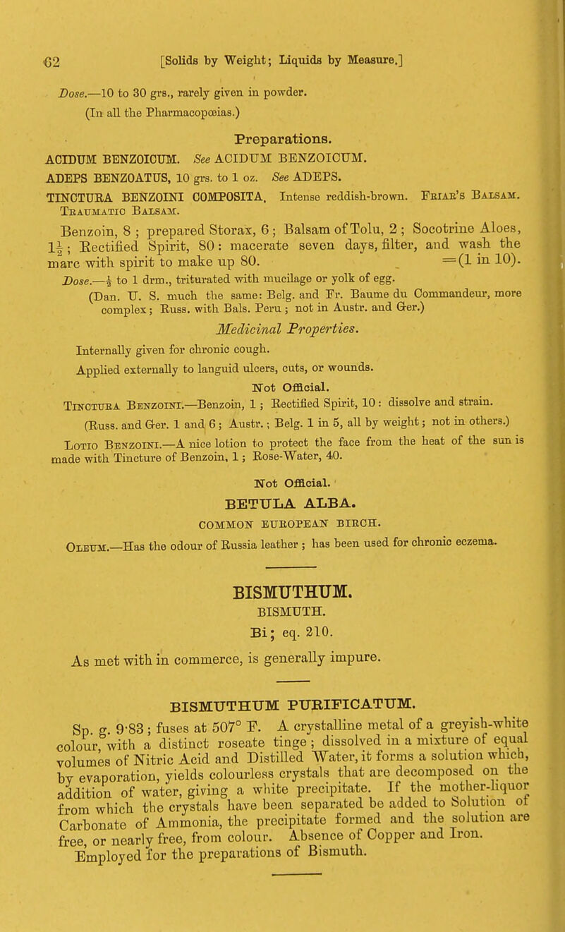 Dose.—10 to 30 grs., rarely given in powder. (In all the PharmacopoBias.) Preparations. ACIDUM BENZOICUM. See ACIDUM BENZOICUM. ADEPS BENZOATUS, 10 grs. to 1 oz. See ADEPS. TINCTURA BENZOINI COMPOSITA. Intense reddish-brown. Feiae's Balsam. Tbaumatio Balsam. Benzoin, 8 ; prepared Storax, 6 ; Balsam of Tolu, 2 ; Socotrine Aloes, li; Eectified Spirit, 80: macerate seven days, filter, and wash the marc with spirit to make up 80. =(1 in 10). Dose.—i to 1 drm., triturated with mucilage or yolk of egg. (Dan. U. S. much the same: Belg. and Fr. Baume du Commandeur, more complex; Russ. with Bals. Peru ; not in AuBtr. and G-er.) Medicinal Properties. Internally given for chronic cough. Applied externally to languid ulcers, cuts, or wounds. Mot Official. TrNCTUEA Benzoini.—Benzoin, 1; Eectified Spirit, 10: dissolve and strain. (Russ. and Ger. 1 and 6; Austr.; Belg. 1 in 5, all by weight; not in others.) Lotio Benzoini—A nice lotion to protect the face from the heat of the sun is made with Tincture of Benzoin, 1; Rose-Water, 40. Not Official. BETULA ALBA. COMMON ETTEOPEAN BIRCH. Oleum.—Has the odour of Russia leather ; has been used for chronic eczema. BISMUTHUM. BISMUTH. Bi; eq. 210. As met with in commerce, is generally impure. BISMUTHUM PUEIFICATUM. Sp g. 9-83 ; fuses at 507° E. A crystalline metal of a greyish-white colour with a distinct roseate tinge ; dissolved in a mixture of equal volumes of Nitric Acid and Distilled Water, it forms a solution which, bv evaporation, yields colourless crystals that are decomposed on the addition of water, giving a white precipitate If the mother-liquor from which the crystals have been separated be added to Solution ol Carbonate of Ammonia, the precipitate formed and the solution are free, or nearly free, from colour. Absence of Copper and Iron. Employed for the preparations of Bismuth.