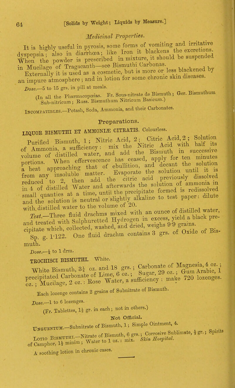 Medicinal Properties. It is hisrhlv useful in pyrosis, some forms of vomiting and irritative d^J^tX in diaSLa; like Iron it blacken^ When the powder is prescribed in mixture, it should be suspended in Mucilage of Trasacanth—see Bismuthi Carbonas. m Extern^ it is used as a cosmetic but is more or less 1slackened by an impure atmosphere ; and in lotion for some chronic skin diseases. j)0Se _5 to 15 grs. in pill at meals. (In all the Pharmacopoeias. 3Tr. Sous-nitrate do Bismuth; Ger. Bismuthum Sub-nitrioum; Buss. Bismuthum Nitricum Basicam.) INCOMPATIBLES.-Potash, Soda, Ammonia, and their Carbonates. Preparations. LIQUOR BISMUTHI ET A.MMONLZE CITRATIS. Colourless. P^tad Btouth 1; Mtri, Acid ^ CHric^ Acid 2 ; Solution 5 aXadd the Bismuth iu successive ltZ/Xtie~ ^ ceased, apply for ten minutes portions. wiicia * phnllition and decant the solution a heat approachmg that ot an ^ ^ ^ fT .rtoT Sen add ft. £ acid previously dissolved ztii d^d f^t^t^1^^^ ^^drh:^:a th an ounce of filled water, Sp. g. 1-122. One fluid drachm contains 3 grs. of Oxide ot iJis muth. Dose— § to 1 drm. TEOCHISCI BISMUTHI. White. _ ■«n-i. -D- +1 o7 and 18 grs.; Carbonate of Magnesia, 4 oz. ; White Bismuth, 3T oz and is grs. , Gum Arabic, 1 i-^^S^^i* ™> l-uges. Ench lozenge contain, 2 grnins of Snbnitr.te ot BUmutb. Dose.—1 to 6 lozenges. (Fr. Tablettes, li gr. in each; not in others.) Not Official. UKG^K-Subnitrate of Bismuth, 1, Simple Ointment, 4 ■Kt-i <•» ~f Rwrnnth 6 ers.; Corrosive Sublimate, i gr.; Spirits A soothing lotion in chronic cases.