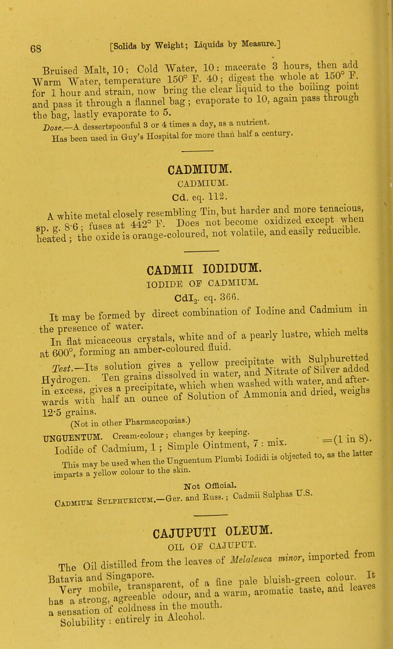 Bruised Malt, 10; Cold Water, 10: macerate 8 hours, then add Warm Water, temperature 150° I\ 40; digest the whole at 150 I forThour and strain, now bring the clear liquid to the boiling point and pass it through a flannel bag ; evaporate to 10, again pass through the bag, lastly evaporate to 5. Dose —A dessertspoonful 3 or 4 times a day, as a nutrient. Has been used in Guy's Hospital for more than half a century. CADMIUM. CADMIUM. Cd. eq. 112. A white metal closely resembling Tin, but harder and more^nadoM, Sfi tiiIPs at 442° Y. Does not become oxidized except when SafedBs the oxide is orange-coloured, not volatile, andeasily reducible. CADMII IODIDUM. IODIDE OF CADMIUM. Cdl2. eq. 366. It may be formed by direct combination of Iodine and Cadmium in \P^^ white and of a pearly lustre, which melts it 600° forming an amber-coloured fluid. Hydrogen, len grams aisso v ^edwith water, and after- SeScf;fiof A— and dried, ™gbs 12*5 grains. (Not in other Pharmacopoeias.) UNGTTENTUM. Cream-colour; changes by keeping. ^ Iodide of Cadmium, 1; Simple Ointment, 7 : mix. K J T11 may be used when the Unguentum Plumbi lodidi is objected to, as the latter imparts a yellow colour to the skin. Not Official. Cadmium S^BicirM.-Ger. and Russ.; Cadmii Sulphas U.S. CAJUPUTI OLEUM. OIL OF CAJUPUT. The Oil distilled from the leaves of Melaleuca minor, imported from Batavia and Singapore. • bluish-green colour. It