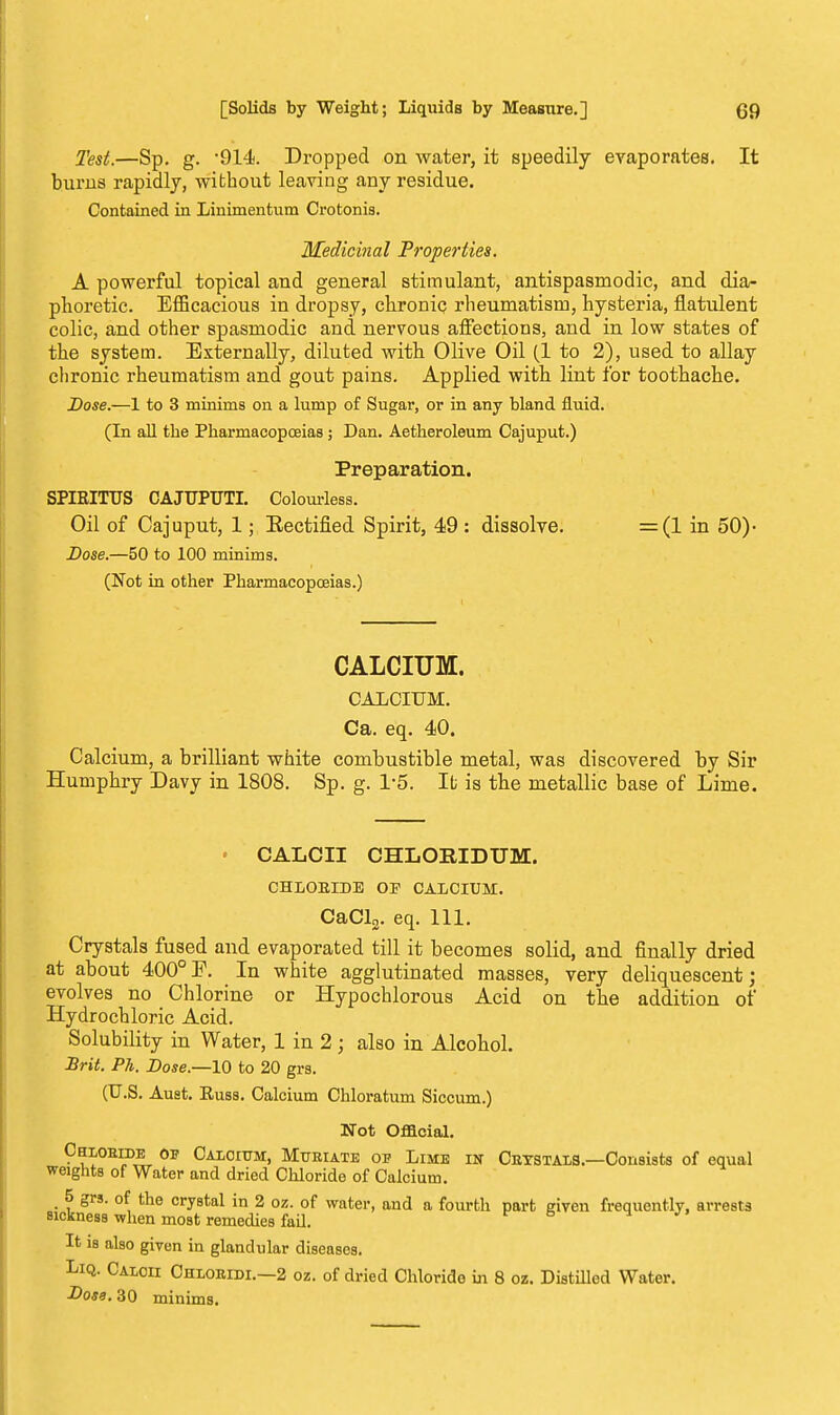 Test.—Sp. g. -914. Dropped on water, it speedily evaporates. It bums rapidly, without leaving any residue. Contained in Linimentum Crotonis. Medicinal Properties. A powerful topical and general stimulant, antispasmodic, and dia- phoretic. Efficacious iu dropsy, chronic, rheumatism, hysteria, flatulent colic, and other spasmodic and nervous affections, and in low states of the system. Externally, diluted with Olive Oil (1 to 2), used to allay chronic rheumatism and gout pains. Applied with lint for toothache. Dose.—1 to 3 minims on a lump of Sugar, or in any bland fluid. (In all the Pharmacopoeias j Dan. Aetheroleum Cajuput.) Preparation. SPIRITTJS CAJUPUTI. Colourless. Oil of Cajuput, 1; Rectified Spirit, 49 : dissolve. =(1 in 50)- Dose.—50 to 100 minims. (Not in other Pharmacopoeias.) CALCIUM. CALCIUM. Ca. eq. 40. Calcium, a brilliant white combustible metal, was discovered by Sir Humphry Davy in 1808. Sp. g. 1-5. It is the metallic base of Lime. • CALCII CHLORIDTJM. CHLORIDE OP CALCIUM. CaCl2. eq. 111. Crystals fused and evaporated till it becomes solid, and finally dried at about 400°E. In white agglutinated masses, very deliquescent; evolves no Chlorine or Hypochlorous Acid on the addition of Hydrochloric Acid. Solubility in Water, 1 in 2 ; also in Alcohol. Brit. Ph. Dose.—10 to 20 grs. (U.S. Auet. Euss. Calcium Chloratum Siccum.) Not Official. Chlobide op Calcium, Muriate op Lime in Cbystals.—Consists of equal weights of Water and dried Chloride of Calcium. . 5 grs. of the crystal in 2 oz. of water, and a fourth part given frequently, arrests sickness when most remedies fail. It is also given in glandular diseases. Liq. Caloii Chloeidi.—2 oz. of dried Chloride in 8 oz. Distilled Water. Dose. 30 minims.